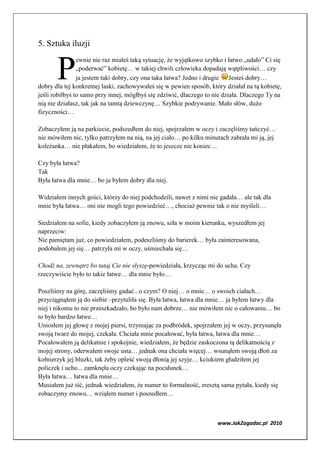 5. Sztuka iluzji


       P
                ewnie nie raz miałeś taką sytuację, że wyjątkowo szybko i łatwo „udało” Ci się
                „poderwać” kobietę… w takiej chwili człowieka dopadają wątpliwości… czy
                ja jestem taki dobry, czy ona taka łatwa? Jedno i drugie   Jesteś dobry…
dobry dla tej konkretnej laski, zachowywałeś się w pewien sposób, który działał na tą kobietę,
jeśli robiłbyś to samo przy innej, mógłbyś się zdziwić, dlaczego to nie działa. Dlaczego Ty na
nią nie działasz, tak jak na tamtą dziewczynę… Szybkie podrywanie. Mało słów, dużo
fizyczności…

Zobaczyłem ją na parkiecie, podszedłem do niej, spojrzałem w oczy i zaczęliśmy tańczyć…
nie mówiłem nic, tylko patrzyłem na nią, na jej ciało… po kilku minutach zabrała mi ją, jej
koleżanka… nie płakałem, bo wiedziałem, że to jeszcze nie koniec…

Czy była łatwa?
Tak
Była łatwa dla mnie… bo ja byłem dobry dla niej.

Widziałem innych gości, którzy do niej podchodzili, nawet z nimi nie gadała… ale tak dla
mnie była łatwa… oni nie mogli tego powiedzieć…, chociaż pewnie tak o nie myśleli…

Siedziałem na sofie, kiedy zobaczyłem ją znowu, szła w moim kierunku, wyszedłem jej
naprzeciw:
Nie pamiętam już, co powiedziałem, podeszliśmy do barierek… była zainteresowana,
podobałem jej się… patrzyła mi w oczy, uśmiechała się…

Chodź na, zewnątrz bo tutaj Cie nie słyszę-powiedziała, krzycząc mi do ucha. Czy
rzeczywiście było to takie łatwe… dla mnie było…

Poszliśmy na górę, zaczęliśmy gadać.. o czym? O niej… o mnie… o swoich ciałach…
przyciągnąłem ją do siebie –przytuliła się. Była łatwa, łatwa dla mnie… ja byłem łatwy dla
niej i nikomu to nie przeszkadzało, bo było nam dobrze… nie mówiłem nic o całowaniu… bo
to było bardzo łatwe…
Uniosłem jej głowę z mojej piersi, trzymając za podbródek, spojrzałem jej w oczy, przysunęła
swoją twarz do mojej, czekała. Chciała mnie pocałować, była łatwa, łatwa dla mnie…
Pocałowałem ją delikatnie i spokojnie, wiedziałem, że będzie zaskoczona tą delikatnością z
mojej strony, oderwałem swoje usta… jednak ona chciała więcej… wsunąłem swoją dłoń za
kołnierzyk jej bluzki, tak żeby opleść swoją dłonią jej szyje… kciukiem gładziłem jej
policzek i ucho... zamknęła oczy czekając na pocałunek…
Była łatwa… łatwa dla mnie…
Musiałem już iść, jednak wiedziałem, że numer to formalność, zresztą sama pytała, kiedy się
zobaczymy znowu… wziąłem numer i poszedłem…



                                                                     www.JakZagadac.pl 2010
 