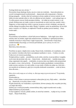 Na drugi dzień rano sms od niej: :*
Stworzyłem iluzję idealnego faceta, ona nic o mnie nie wiedziała… bazowała jedynie na
swoich wyimaginowanych wyobrażeniach… dopasowała sobie moją postać, z facetem,
którego pragnęła… chciała, żeby był ważniejszy od niej, nadała mi wyższa wartość, bo tak
lubiła, do mnie należało tylko to, żeby nie odbierać jej tych złudzeń… czyli uniknąć tego, co
Ty robisz prawie zawsze, kiedy poznajesz kobietę… nie oddać jej swojej wartości, w jej
oczach. Kobieta mnie nie znała, a mimo to inwestowała we mnie swój czas, emotki i smsy…
Najgorsze, co bym mógł teraz zrobić, to poczuć się gorszy od niej i zmięknąć, ona tego nie
chciała, dlatego trzymałem fason dalej. Minęły 3 tygodnie, zanim się spotkaliśmy, bo nie było
mnie w mieście i co? Myślisz, że odpuściła? Chciała się spotkać jeszcze bardziej… Iluzja
trwała nadal…

Spotkanie:
Przywitaliśmy się buziakiem, w dzień była jeszcze ładniejsza… była ciągle żywa, dużo
mówiła, dużo się śmiała, ciągle była zainteresowana. Usiedliśmy w spokojniej kawiarni…
siedziała zwrócona w moją stronę i ciągle wypytywała… Inwestowała w moją iluzję…
szukała kontaktu fizycznego, aż wreszcie powiedziała: pij to szybciej, bo chce Cie
pocałować...
Była łatwa, łatwa dla mnie…

Poszliśmy na spacer, złapała mnie za rękę. Iluzja trwała, wiedziałem, że to spotkanie, może
być ostatnim i chciałem żeby było to jej najlepsze spotkanie w życiu… Czułem, że czeka.
Czeka na to aż wreszcie ją pocałuję…
Wylądowaliśmy w parku… przytuliliśmy się do siebie, mówiła, że jest jej dobrze i mogłaby
się do mnie tak przytulać cały czas… iluzja trwała… dotykała mnie… wąchała moją szyję,
chcąc zapamiętać mój zapach… wiedziałem, że jeszcze dużo razy będzie sobie przypominać
ten zapach, a wraz z nim tą chwilę… W przerwach między pocałunkami -rozmawialiśmy…
miała wyrzuty sumienia, że to tak szybko, że ona wtedy w klubie nie całuje się z byle kim…
nie musiała mi się tłumaczyć, gdyż ja to wszystko doskonale rozumiałem… czuła się łatwa,
łatwa dla mnie…

Skoro dwie osoby mają na coś ochotę, to, dlaczego mają się powstrzymywać? To ją trochę
uspokoiło…
Pocałowałem ją…
Mimo, iż było ciemno w pewnym momencie zobaczyłem jej oczy. Były mokre… zdziwiłem
się… tłumaczyła, że to przez zimno i wiatr…
Wyjęła chusteczkę, nie wiedziałem, co powiedzieć, dziwna sytuacja, niby wszystko jest okej,
a tu nagle taka akcja…
Szliśmy już w stronę przystanku, rozmawialiśmy dalej, ciągle trzymała mnie za rękę...
Odprowadziłem ją na przystanek…
To był wyjątkowy wieczór, jednak czułem, że może być ostatnim… wydaje mi się, że miała
kogoś… Iluzja trwała dalej…



                                                                    www.JakZagadac.pl 2010
 