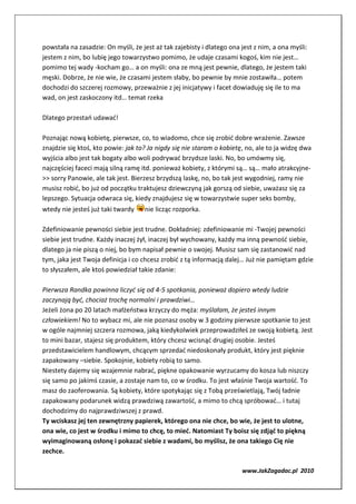 powstała na zasadzie: On myśli, że jest aż tak zajebisty i dlatego ona jest z nim, a ona myśli:
jestem z nim, bo lubię jego towarzystwo pomimo, że udaje czasami kogoś, kim nie jest…
pomimo tej wady -kocham go… a on myśli: ona ze mną jest pewnie, dlatego, że jestem taki
męski. Dobrze, że nie wie, że czasami jestem słaby, bo pewnie by mnie zostawiła… potem
dochodzi do szczerej rozmowy, przeważnie z jej inicjatywy i facet dowiaduję się ile to ma
wad, on jest zaskoczony itd… temat rzeka

Dlatego przestań udawać!

Poznając nową kobietę, pierwsze, co, to wiadomo, chce się zrobić dobre wrażenie. Zawsze
znajdzie się ktoś, kto powie: jak to? Ja nigdy się nie staram o kobietę, no, ale to ja widzę dwa
wyjścia albo jest tak bogaty albo woli podrywać brzydsze laski. No, bo umówmy się,
najczęściej faceci mają silną ramę itd. ponieważ kobiety, z którymi są… są… mało atrakcyjne-
>> sorry Panowie, ale tak jest. Bierzesz brzydszą laskę, no, bo tak jest wygodniej, ramy nie
musisz robić, bo już od początku traktujesz dziewczyną jak gorszą od siebie, uważasz się za
lepszego. Sytuacja odwraca się, kiedy znajdujesz się w towarzystwie super seks bomby,
wtedy nie jesteś już taki twardy    nie licząc rozporka.

Zdefiniowanie pewności siebie jest trudne. Dokładniej: zdefiniowanie mi -Twojej pewności
siebie jest trudne. Każdy inaczej żył, inaczej był wychowany, każdy ma inną pewność siebie,
dlatego ja nie piszą o niej, bo bym napisał pewnie o swojej. Musisz sam się zastanowić nad
tym, jaka jest Twoja definicja i co chcesz zrobić z tą informacją dalej… Już nie pamiętam gdzie
to słyszałem, ale ktoś powiedział takie zdanie:

Pierwsza Randka powinna liczyć się od 4-5 spotkania, ponieważ dopiero wtedy ludzie
zaczynają być, chociaż trochę normalni i prawdziwi…
Jeżeli żona po 20 latach małżeństwa krzyczy do męża: myślałam, że jesteś innym
człowiekiem! No to wybacz mi, ale nie poznasz osoby w 3 godziny pierwsze spotkanie to jest
w ogóle najmniej szczera rozmowa, jaką kiedykolwiek przeprowadziłeś ze swoją kobietą. Jest
to mini bazar, stajesz się produktem, który chcesz wcisnąć drugiej osobie. Jesteś
przedstawicielem handlowym, chcącym sprzedać niedoskonały produkt, który jest pięknie
zapakowany –siebie. Spokojnie, kobiety robią to samo.
Niestety dajemy się wzajemnie nabrać, piękne opakowanie wyrzucamy do kosza lub niszczy
się samo po jakimś czasie, a zostaje nam to, co w środku. To jest właśnie Twoja wartość. To
masz do zaoferowania. Są kobiety, które spotykając się z Tobą prześwietlają, Twój ładnie
zapakowany podarunek widzą prawdziwą zawartość, a mimo to chcą spróbować… i tutaj
dochodzimy do najprawdziwszej z prawd.
Ty wciskasz jej ten zewnętrzny papierek, którego ona nie chce, bo wie, że jest to ulotne,
ona wie, co jest w środku i mimo to chcę, to mieć. Natomiast Ty boisz się zdjąć to piękną
wyimaginowaną osłonę i pokazać siebie z wadami, bo myślisz, że ona takiego Cię nie
zechce.

                                                                       www.JakZagadac.pl 2010
 