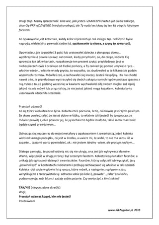 Drugi błąd. Mamy sprzeczność. Ona wie, jaki jesteś i ZAAKCEPTOWAŁA już Ciebie takiego,
chce Cię PRAWDZIWEGO (niedoskonałego), ale Ty nadal wciskasz jej ten kit o byciu idealnym
facetem.

To opakowanie jest kolorowe, każdy kolor reprezentuje coś innego. Np. zielony to bycie
nagrodą, niebieski to pewność siebie itd. opakowanie to słowa, a czyny to zawartość.

Opowiadasz, jak to pobiłeś 3 gości lub uratowałeś dziecko z płonącego domu…
wyolbrzymiasz pewne sprawy, natomiast, kiedy przychodzi, co, do czego, kobieta Cię
sprawdza tak jak w kartach, rozpakowuje ten prezent czytaj: przykładowo, jest w
niebezpieczeństwie i oczekuje od Ciebie pomocy, a Ty zamiast jej pomóc umywasz ręce…
właśnie wtedy… właśnie wtedy pryska, to wszystko, co zbudowałeś w te kilkanaście godzin
wspólnych rozmów. Mówiłeś coś, a zachowałeś się inaczej. Jesteś niespójny. I tu nie chodzi
nawet o to, że przykładowo wystraszyłeś się dwóch zakapturzonych typów podczas spaceru z
nią, tylko o to, że godzinę wcześniej w kawiarni wychwalałeś siłę swoich mięśni. Już lepiej
jakbyś nic nie mówił lub przyznał się, że nie jesteś jakimś mega kozakiem. Kobieta by to
uszanowała i doceniła szczerość.



Przestań udawać!
To się tyczy wielu dziedzin życia. Kobieta chce poczucia, że to, co mówisz jest czymś pewnym.
Że skoro powiedziałeś, że jesteś dobry w łóżku, to właśnie taki jesteś! Bo to oznacza, że
mówisz prawdę i jeżeli powiesz jej, że ją kochasz to będzie miało to, takie samo znaczenie!
będzie czymś prawdziwym…

Odnosząc się jeszcze raz do mojej metafory z opakowaniem i zawartością, jeżeli kobieta
widzi od samego początku, co jest w środku, a uwierz mi, że widzi, to nie ma sensu iść w
zaparte… czasami warto powiedzieć, ok.: nie jestem idealny -wiem, ale pracuję nad tym...

Dlatego pamiętaj, że przed kobietą nic się nie ukryję, ona jest jak wykrywacz kłamstw.
Warto, więc pójść w drugą stronę i być szczerym facetem. Kobiety lecą na takich facetów, a
unikają jak ognia podrabianych cwaniaczków. Facetów, którzy usłyszeli lub wyczytali, jacy
„powinni być” w kontaktach z kobietami i próbują zachowywać się właśnie w taki sposób.
Kobieta robi sobie w głowie listę rzeczy, które mówił, a następnie z upływem czasu
weryfikuję to z rzeczywistością i odhacza sobie po kolei („prawda”, „fałsz”) na końcu
podsumowuje, robi bilans i zadaje sobie pytanie: Czy warto być z kimś takim?

TAK/NIE (niepotrzebne skreślić)
Więc,
Przestań udawać kogoś, kim nie jesteś!
Pozdrawiam

                                                                    www.JakZagadac.pl 2010
 