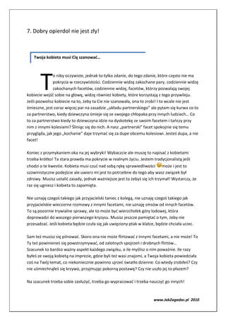 7. Dobry opierdol nie jest zły!



   Twoja kobieta musi Cię szanować…




       T
               o niby oczywiste, jednak to tylko zdanie, do tego zdanie, które często nie ma
               pokrycia w rzeczywistości. Codziennie widzę zakochane pary, codziennie widzę
               zakochanych facetów, codziennie widzę, facetów, którzy pozwalają swojej
kobiecie wejść sobie na głowę, widzę również kobiety, które korzystają z tego przywileju.
Jeśli pozwolisz kobiecie na to, żeby ta Cie nie szanowała, ona to zrobi! I to wcale nie jest
śmieszne, jest coraz więcej par na zasadzie „układu partnerskiego” ale pytam się kurwa co to
za partnerstwo, kiedy dziewczyna śmieje się ze swojego chłopaka przy innych ludziach… Co
to za partnerstwo kiedy to dziewczyna idzie na dyskotekę ze swoim facetem i tańczy przy
nim z innymi kolesiami? Śliniąc się do nich. A nasz „partnerski” facet spokojnie się temu
przygląda, jak jego „kochanie” daje trzymać się za dupe obcemu kolesiowi. Jesteś dupa, a nie
facet!

Koniec z przymykaniem oka na jej wybryki! Wybaczcie ale muszę to napisać z kobietami
trzeba krótko! Ta stara prawda ma pokrycie w realnym życiu. Jestem tradycjonalistą jeśli
chodzi o te kwestie. Kobieta musi czuć nad sobą rękę sprawiedliwości może i jest to
szowinistyczne podejście ale uwierz mi jest to potrzebne do tego aby wasz związek był
zdrowy. Musisz ustalić zasady, jednak ważniejsze jest to żebyś się ich trzymał! Wystarczy, że
raz się ugniesz i kobieta to zapamięta.

Nie uznaję czegoś takiego jak przyjacielski taniec z kolegą, nie uznaję czegoś takiego jak
przyjacielskie wieczorne rozmowy z innymi facetami, nie uznaję smsów od innych facetów.
To są pozornie trywialne sprawy, ale to może być wierzchołek góry lodowej, która
doprowadzi do waszego pierwszego kryzysu. Musisz jeszcze pamiętać o tym, żeby nie
przesadzać. Jeśli kobieta będzie czuła się jak uwięziony ptak w klatce, będzie chciała uciec.

Sam też musisz się pilnować. Skoro ona nie może flirtować z innymi facetami, a nie może! To
Ty też powinieneś się powstrzymywać, od zalotnych spojrzeń i drobnych flirtów…
Szacunek to bardzo ważny aspekt każdego związku, o ile myślisz o nim poważnie. Ile razy
byłeś ze swoją kobietą na imprezie, gdzie byli też wasi znajomi, a Twoja kobieta powiedziała
coś na Twój temat, co niekoniecznie powinno ujrzeć światło dzienne. Co wtedy zrobiłeś? Czy
nie uśmiechnąłeś się krzywo, przyjmując pokorną postawę? Czy nie uszło jej to płazem?

Na szacunek trzeba sobie zasłużyć, trzeba go wypracować i trzeba nauczyć go innych!


                                                                      www.JakZagadac.pl 2010
 