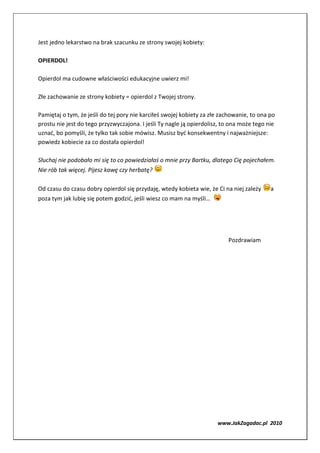 Jest jedno lekarstwo na brak szacunku ze strony swojej kobiety:

OPIERDOL!

Opierdol ma cudowne właściwości edukacyjne uwierz mi!

Złe zachowanie ze strony kobiety = opierdol z Twojej strony.

Pamiętaj o tym, że jeśli do tej pory nie karciłeś swojej kobiety za złe zachowanie, to ona po
prostu nie jest do tego przyzwyczajona. I jeśli Ty nagle ją opierdolisz, to ona może tego nie
uznać, bo pomyśli, że tylko tak sobie mówisz. Musisz być konsekwentny i najważniejsze:
powiedz kobiecie za co dostała opierdol!

Słuchaj nie podobało mi się to co powiedziałaś o mnie przy Bartku, dlatego Cię pojechałem.
Nie rób tak więcej. Pijesz kawę czy herbatę?

Od czasu do czasu dobry opierdol się przydaję, wtedy kobieta wie, że Ci na niej zależy     a
poza tym jak lubię się potem godzić, jeśli wiesz co mam na myśli…




                                                                          Pozdrawiam




                                                                      www.JakZagadac.pl 2010
 