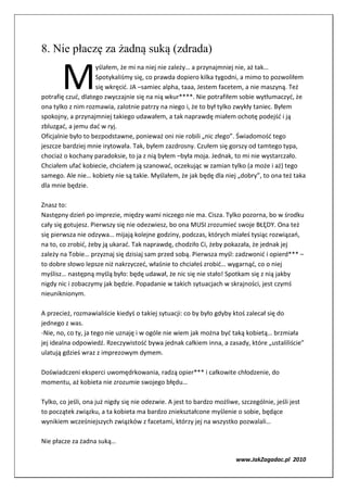 8. Nie płaczę za żadną suką (zdrada)


       M
                    yślałem, że mi na niej nie zależy… a przynajmniej nie, aż tak…
                    Spotykaliśmy się, co prawda dopiero kilka tygodni, a mimo to pozwoliłem
                    się wkręcić. JA –samiec alpha, taaa, Jestem facetem, a nie maszyną. Też
potrafię czuć, dlatego zwyczajnie się na nią wkur****. Nie potrafiłem sobie wytłumaczyć, że
ona tylko z nim rozmawia, zalotnie patrzy na niego i, że to był tylko zwykły taniec. Byłem
spokojny, a przynajmniej takiego udawałem, a tak naprawdę miałem ochotę podejść i ją
zbluzgać, a jemu dać w ryj.
Oficjalnie było to bezpodstawne, ponieważ oni nie robili „nic złego”. Świadomość tego
jeszcze bardziej mnie irytowała. Tak, byłem zazdrosny. Czułem się gorszy od tamtego typa,
chociaż o kochany paradoksie, to ja z nią byłem –była moja. Jednak, to mi nie wystarczało.
Chciałem ufać kobiecie, chciałem ją szanować, oczekując w zamian tylko (a może i aż) tego
samego. Ale nie… kobiety nie są takie. Myślałem, że jak będę dla niej „dobry”, to ona też taka
dla mnie będzie.

Znasz to:
Następny dzień po imprezie, między wami niczego nie ma. Cisza. Tylko pozorna, bo w środku
cały się gotujesz. Pierwszy się nie odezwiesz, bo ona MUSI zrozumieć swoje BŁĘDY. Ona też
się pierwsza nie odzywa… mijają kolejne godziny, podczas, których miałeś tysiąc rozwiązań,
na to, co zrobić, żeby ją ukarać. Tak naprawdę, chodziło Ci, żeby pokazała, że jednak jej
zależy na Tobie… przyznaj się dzisiaj sam przed sobą. Pierwsza myśl: zadzwonić i opierd*** –
to dobre słowo lepsze niż nakrzyczeć, właśnie to chciałeś zrobić… wygarnąć, co o niej
myślisz… następną myślą było: będę udawał, że nic się nie stało! Spotkam się z nią jakby
nigdy nic i zobaczymy jak będzie. Popadanie w takich sytuacjach w skrajności, jest czymś
nieuniknionym.

A przecież, rozmawialiście kiedyś o takiej sytuacji: co by było gdyby ktoś zalecał się do
jednego z was.
-Nie, no, co ty, ja tego nie uznaję i w ogóle nie wiem jak można być taką kobietą… brzmiała
jej idealna odpowiedź. Rzeczywistość bywa jednak całkiem inna, a zasady, które „ustaliliście”
ulatują gdzieś wraz z imprezowym dymem.

Doświadczeni eksperci uwomędrkowania, radzą opier*** i całkowite chłodzenie, do
momentu, aż kobieta nie zrozumie swojego błędu…

Tylko, co jeśli, ona już nigdy się nie odezwie. A jest to bardzo możliwe, szczególnie, jeśli jest
to początek związku, a ta kobieta ma bardzo zniekształcone myślenie o sobie, będące
wynikiem wcześniejszych związków z facetami, którzy jej na wszystko pozwalali…

Nie płacze za żadna suką…

                                                                         www.JakZagadac.pl 2010
 