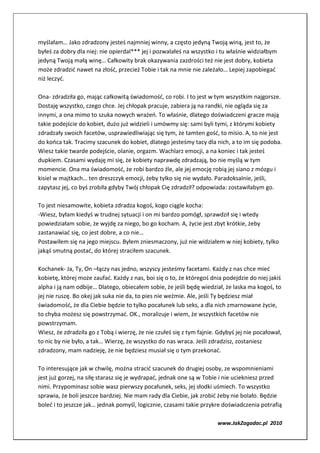 myślałam… Jako zdradzony jesteś najmniej winny, a często jedyną Twoją winą, jest to, że
byłeś za dobry dla niej: nie opierdal*** jej i pozwalałeś na wszystko i tu właśnie widziałbym
jedyną Twoją małą winę… Całkowity brak okazywania zazdrości też nie jest dobry, kobieta
może zdradzić nawet na złość, przecież Tobie i tak na mnie nie zależało… Lepiej zapobiegać
niż leczyć.

Ona- zdradziła go, mając całkowitą świadomość, co robi. I to jest w tym wszystkim najgorsze.
Dostaję wszystko, czego chce. Jej chłopak pracuje, zabiera ją na randki, nie ogląda się za
innymi, a ona mimo to szuka nowych wrażeń. To właśnie, dlatego doświadczeni gracze mają
takie podejście do kobiet, dużo już widzieli i umówmy się: sami byli tymi, z którymi kobiety
zdradzały swoich facetów, usprawiedliwiając się tym, że tamten gość, to misio. A, to nie jest
do końca tak. Tracimy szacunek do kobiet, dlatego jesteśmy tacy dla nich, a to im się podoba.
Wiesz takie twarde podejście, olanie, orgazm. Wachlarz emocji, a na koniec i tak jesteś
dupkiem. Czasami wydaję mi się, że kobiety naprawdę zdradzają, bo nie myślą w tym
momencie. Ona ma świadomość, że robi bardzo źle, ale jej emocję robią jej siano z mózgu i
kisiel w majtkach… ten dreszczyk emocji, żeby tylko się nie wydało. Paradoksalnie, jeśli,
zapytasz jej, co byś zrobiła gdyby Twój chłopak Cię zdradził? odpowiada: zostawiłabym go.

To jest niesamowite, kobieta zdradza kogoś, kogo ciągle kocha:
-Wiesz, byłam kiedyś w trudnej sytuacji i on mi bardzo pomógł, sprawdził się i wtedy
powiedziałam sobie, że wyjdę za niego, bo go kocham. A, życie jest zbyt krótkie, żeby
zastanawiać się, co jest dobre, a co nie…
Postawiłem się na jego miejscu. Byłem zniesmaczony, już nie widziałem w niej kobiety, tylko
jakąś smutną postać, do której straciłem szacunek.

Kochanek- Ja, Ty, On –łączy nas jedno, wszyscy jesteśmy facetami. Każdy z nas chce mieć
kobietę, której może zaufać. Każdy z nas, boi się o to, że któregoś dnia podejdzie do niej jakiś
alpha i ją nam odbije… Dlatego, obiecałem sobie, że jeśli będę wiedział, że laska ma kogoś, to
jej nie ruszę. Bo okej jak suka nie da, to pies nie weźmie. Ale, jeśli Ty będziesz miał
świadomość, że dla Ciebie będzie to tylko pocałunek lub seks, a dla nich zmarnowane życie,
to chyba możesz się powstrzymać. OK., moralizuje i wiem, że wszystkich facetów nie
powstrzymam.
Wiesz, że zdradziła go z Tobą i wierzę, że nie czułeś się z tym fajnie. Gdybyś jej nie pocałował,
to nic by nie było, a tak… Wierzę, że wszystko do nas wraca. Jeśli zdradzisz, zostaniesz
zdradzony, mam nadzieję, że nie będziesz musiał się o tym przekonać.

To interesujące jak w chwilę, można stracić szacunek do drugiej osoby, ze wspomnieniami
jest już gorzej, na siłę starasz się je wydrapać, jednak one są w Tobie i nie uciekniesz przed
nimi. Przypominasz sobie wasz pierwszy pocałunek, seks, jej słodki uśmiech. To wszystko
sprawia, że boli jeszcze bardziej. Nie mam rady dla Ciebie, jak zrobić żeby nie bolało. Będzie
boleć i to jeszcze jak… jednak pomyśl, logicznie, czasami takie przykre doświadczenia potrafią

                                                                       www.JakZagadac.pl 2010
 