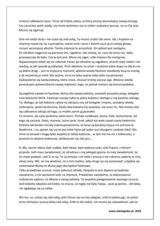 zmienić całkowicie życie. Teraz od Ciebie zależy, w którą stronę skumulujesz swoją energię.
Czy zaczniesz walić wódę, czy może weźmiesz się za siebie i pokażesz jeszcze, na co Cię stać.
Musisz się ogarnąć.

Ona nie siedzi teraz i nie użala się nad sobą, Ty musisz zrobić tak samo. Idź z kuplami na
imprezę nawal się raz a porządnie, wstań rano i wraz z kacem usuń ją ze swojej głowy,
niczym wczorajszy alkohol. Tamta impreza to przeszłość. Za tydzień jest następna.
Po zdradzie najgorsze są pierwsze dni, tygodnie, tak mówią, że: czas nie leczy ran, tylko
przyzwyczaja do bólu. Coś w tym jest. Blizna się zagoi, zrób miejsce dla następnej.
Najważniejsze żebyś się nie załamał. Faceci po zdradzie są zagubieni, stracili część siebie i nie
wiedzą, w jaki sposób ją odzyskać. Picie alkoholu na umór i szukanie sobie dupy na siłę to nie
są dobre drogi… jest to krytyczny moment, właśnie wtedy facetom standardy lecą na mordę,
o ile wcześniej je mieli. Nie ważne, co to za laska ważne żeby tylko się pocieszyć.
Zadowolenie się każdą kobietą, która może, chociaż trochę uleczyć ego. Właśnie wtedy
poszukujesz potwierdzenia swojej męskości, tego, że jednak możesz się komuś podobać.

Szczególnie szkoda mi facetów, którzy dla swojej kobiety, zostawili wszystko pasję, kolegów
inne koleżanki Wink. Facetowi zostaje tylko ta jedna kobieta i dlatego o nią bardziej zabiega.
To, dlatego, aż tak kobiecie zależy na odcięciu nas od kolegów i imprez, zostajesz wtedy
rozbrojony -jesteś bezbronny. Kiedy taka kobieta Cię zostawia, nie masz nic. Nie możesz dać
się całkowicie odciąć od tego, co miałeś zanim ją poznałeś.
To smutne, ale sami jesteśmy sobie winni. Portale randkowe, konta, fotki, komentarze, od
tego się zaczyna. Dalej, imprezy, luźne życie i brak, jakich kol wiek zasad czysty hedonizm.
Kobiety tak bardzo chciały równouprawnienia, że teraz są bardziej męscy niż ochrona w
biedronce. I co, pytam się czy to jest takie fajne jak laska rzuci bluzgiem i pokaże faka? Dla
mnie to żenada i mogę tylko współczuć takiej kobiecie… w tym nie ma nic z kobiecości, a
przecież to właśnie kobiecość, delikatność nas tak jara …

A, My, samce alpha, byle szybko, byle łatwo, byle większe cycki, olać frajera, z którym
przyszła. Jeśli masz świadomość, że zdradzasz z nią jakiegoś gościa, to miej świadomość, że
on może podejść i dać Ci w ryj. To są emocje i nie mów i proszę o nie robieniu zadymy w imię
silnej ramy. NIE, on ma wiedzieć, co o nim myślisz, żeby drugi raz się zastanowił, a będzie się
zastanawiał dłużej im dłużej jego oko będzie fioletowe.
Tylko prawdziwe uczucie, może pokonać zdradę. Związek to jest dopiero prawdziwe
uwodzenie, a nie wyrwanie laski na imprezie. Prawdziwe uwodzenie, to dokonywanie
codziennie wyboru, to dbanie o swoją kobietę. To wspólne pielęgnowanie waszego uczucia.
Jeśli kobieta odejdzie od Ciebie, to znaczy, że nigdy nie byłą Twoja… puść ją wolno… idź dalej,
nie oglądając się za siebie.

Nie ma, co, użalać się nad sobą, jeśli chcesz się na niej odegrać, zrób to pokazując, że jesteś
teraz silniejszy i pracuj dalej nad sobą. Zrób to dla siebie, nie musisz jej udowadniać, jaki to

                                                                        www.JakZagadac.pl 2010
 