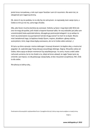 jesteś teraz rozrywkowy, a tak czyni sopor facetów i sam ich rozumiem. Ale wiem też, że
obojętność jest najgorszą bronią.

Ok. skoro Ci się nie podoba, to na siłę Cię nie zatrzymam. Ja naprawdę mam swoje życie, a
Ciebie w nim już nie ma, sama tego chciałaś.

(My, jako faceci musimy bardziej się szanować. Kobiety są fajne i mają fajne tyłki Wink ale
one nie mają skrupułów, jeśli chodzi o kopanie facetowi tyłka. Ile razy widziałeś jak (albo sam
uczestniczyłeś) laska wyśmiała kolesia, zbluzgała go postraszyła kolegami i co ja widząc to
mam się zastanawiać czy ją przeprosić lub dać drugą szanse? Ja mam to w dupie. Musisz
mieć świadomość tego, że będziesz kiedyś Ojcem, mężem, dziadkiem -głową rodziny
autorytetem, kimś, kogo słowa będą szanowane, ale na to trzeba sobie zasłużyć…)

W życiu są różne sytuacje: można nabluzgać i trzasnąć drzwiami i to będzie okej, a można też
pogadać: ok. wybrałaś jego Twoja decyzja wszystkiego dobrego. Żegnaj. Wszystko zależy od
Ciebie, która opcja w danym momencie Cię satysfakcjonuje. I tu serio, musisz zrobić sobie
rachunek sumienia, bo to nie chodzi o to, żebyś od teraz udawał, że nagle Twoje życie się
zmieniło i jest lepsze, na siłę pokazując swojej byłej, że bez niej jesteś szczęśliwszy. NIE. Zrób
to dla siebie.

Nie płaczę za żadną suką...




Pozdrowienia dla wszystkich użytkowników forum. Szczególnie dla tych, którzy mają znaczny wpływ na rozwój strony.

                                                                                             Dzięki ;)




                                                                                       www.JakZagadac.pl 2010
 