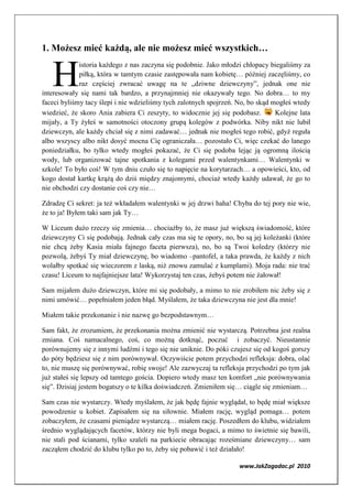 1. Możesz mieć każdą, ale nie możesz mieć wszystkich…


   H
             istoria każdego z nas zaczyna się podobnie. Jako młodzi chłopacy biegaliśmy za
             piłką, która w tamtym czasie zastępowała nam kobietę… później zaczęliśmy, co
             raz częściej zwracać uwagę na te „dziwne dziewczyny”, jednak one nie
interesowały się nami tak bardzo, a przynajmniej nie okazywały tego. No dobra… to my
faceci byliśmy tacy ślepi i nie wdzieliśmy tych zalotnych spojrzeń. No, bo skąd mogłeś wtedy
wiedzieć, że skoro Ania zabiera Ci zeszyty, to widocznie jej się podobasz.       Kolejne lata
mijały, a Ty żyłeś w samotności otoczony grupą kolegów z podwórka. Niby nikt nie lubił
dziewczyn, ale każdy chciał się z nimi zadawać… jednak nie mogłeś tego robić, gdyż reguła
albo wszyscy albo nikt dosyć mocna Cię ograniczała… pozostało Ci, więc czekać do lanego
poniedziałku, bo tylko wtedy mogłeś pokazać, że Ci się podoba lejąc ją ogromną ilością
wody, lub organizować tajne spotkania z kolegami przed walentynkami… Walentynki w
szkole! To było coś! W tym dniu czuło się to napięcie na korytarzach… a opowieści, kto, od
kogo dostał kartkę krążą do dziś między znajomymi, chociaż wtedy każdy udawał, że go to
nie obchodzi czy dostanie coś czy nie…

Zdradzę Ci sekret: ja też wkładałem walentynki w jej drzwi haha! Chyba do tej pory nie wie,
że to ja! Byłem taki sam jak Ty…

W Liceum dużo rzeczy się zmienia… chociażby to, że masz już większą świadomość, które
dziewczyny Ci się podobają. Jednak cały czas ma się te opory, no, bo są jej koleżanki (które
nie chcą żeby Kasia miała fajnego faceta pierwsza), no, bo są Twoi koledzy (którzy nie
pozwolą, żebyś Ty miał dziewczynę, bo wiadomo –pantofel, a taka prawda, że każdy z nich
wolałby spotkać się wieczorem z laską, niż znowu zamulać z kumplami). Moja rada: nie trać
czasu! Liceum to najfajniejsze lata! Wykorzystaj ten czas, żebyś potem nie żałował!

Sam mijałem dużo dziewczyn, które mi się podobały, a mimo to nie zrobiłem nic żeby się z
nimi umówić… popełniałem jeden błąd. Myślałem, że taka dziewczyna nie jest dla mnie!

Miałem takie przekonanie i nie nazwę go bezpodstawnym…

Sam fakt, że zrozumiem, że przekonania można zmienić nie wystarczą. Potrzebna jest realna
zmiana. Coś namacalnego, coś, co możną dotknąć, poczuć i zobaczyć. Nieustannie
porównujemy się z innymi ludźmi i tego się nie uniknie. Do póki czujesz się od kogoś gorszy
do póty będziesz się z nim porównywał. Oczywiście potem przychodzi refleksja: dobra, olać
to, nie muszę się porównywać, robię swoje! Ale zazwyczaj ta refleksja przychodzi po tym jak
już stałeś się lepszy od tamtego gościa. Dopiero wtedy masz ten komfort „nie porównywania
się”. Dzisiaj jestem bogatszy o te kilka doświadczeń. Zmieniłem się… ciągle się zmieniam…

Sam czas nie wystarczy. Wtedy myślałem, że jak będę fajnie wyglądał, to będę miał większe
powodzenie u kobiet. Zapisałem się na siłownie. Miałem rację, wygląd pomaga… potem
zobaczyłem, że czasami pieniądze wystarczą… miałem rację. Poszedłem do klubu, widziałem
średnio wyglądających facetów, którzy nie byli mega bogaci, a mimo to świetnie się bawili,
nie stali pod ścianami, tylko szaleli na parkiecie obracając roześmiane dziewczyny… sam
zacząłem chodzić do klubu tylko po to, żeby się pobawić i też działało!

                                                                    www.JakZagadac.pl 2010
 