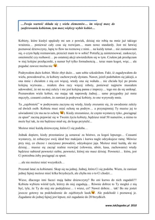 …Twoja wartość składa się z wielu elementów… im więcej masz do
 zaoferowania kobietom, tym masz większy wybór kobiet…



Kobiety, które kiedyś spędzały mi sen z powiek, dzisiaj nie robią na mnie już takiego
wrażenia… ponieważ cały czas się rozwijam… mam nowe standardy. Jest mi łatwiej
poznawać dziewczyny, łapię to flow na rozmowę z nimi… na każdy temat… nie zastanawiam
się, o czym będę rozmawiam, przecież mam to w sobie! Potrafię ją zainteresować, zaskoczyć,
onieśmielić czy rozbawić… po ostatniej akcji utwierdziłem się w tym. Czułem jak przełączam
w niej kolejne przełączniki, a numer był tylko formalnością… teraz mam kogoś, więc… ale
pogadać zawsze można nie .

Podrywałem dużo kobiet. Może zbyt dużo… sam sobie szkodziłem. Fakt, iż zagadywałem do
wielu, powodował to, że kobiety zachowywały dystans. Nawet, jeżeli podobałem się jakiejś, a
ona mnie i chciałem z nią coś więcej, wtedy ona się wahała… nie chciała być po prostu
kolejną wyrwana… miałem dwa razy więcej roboty, ponieważ najpierw musiałem
udowodnić, że mi na niej zależy i nie jest kolejną panna z imprezy… tego nie da się uniknąć.
Poznawałem wiele kobiet, nie mając tak naprawdę żadnej… same przygodny już mnie
męczyły, czasami czułem, że zamiast ja podrywać kobiety, to one wyrywały mnie.

Ta „zajebistość” w podrywaniu zaczyna się wtedy, kiedy zrozumie się, że uwodzenie zależy
od dwóch osób. Kobieta musi mieć ochotę na podryw… a przynajmniej Ty musisz jej to
uświadomić (że ma na to ochotę      ). Kiedy zrozumiesz, że często wystarczy tyko „pociągnąć
za spust” zaczną pojawiać się w Twoim życiu kobiety, będziesz miał 50 numerów, a mimo to
może być tak, że nie będziesz miał się, do kogo przytulić...

Możesz mieć każdą dziewczynę, która Ci się podoba…

Jednak dopiero, kiedy przestaniesz ją uznawać za bóstwo, za kogoś lepszego… Czasami
wystarczy, że zobaczysz swój ideał bez makijażu i kurwa nagle odzyskujesz ramę. Mówisz
przy niej, co chcesz i zaczynasz prowadzić, odzyskujesz jaja. Możesz mieć każdą, ale nie
dzisiaj… musisz się zacząć realnie rozwijać (siłownia, ubiór, kasa, zachowanie) wtedy
będziesz nabierał pewności siebie, pewności, której nie masz dzisiaj. Pewności… która, jest
Ci potrzebna żeby pociągnąć za spust.

…ale nie możesz mieć wszystkich…

Przestań latać za kobietami. Skup się na jednej. Jednej, która Ci się podoba. Wiem, że zamiast
jednej fajnej możesz mieć kilka brzydszych, ale chyba nie o to Ci chodzi…

Wiesz, dlaczego inni faceci mają ładne dziewczyny? Bo oni kurwa do nich zagadali!!!
Kobieta wybiera wśród tych, którzy do niej zagadują… Równie dobrze to Ty mogłeś z nią
być, tyle, że Ty do niej nie podejdziesz… i wiesz, co? Nawet dobrze… tak! Bo nie jesteś
jeszcze gotowy na podchodzenie do zajebistych lasek . Ale podchodź i poznawaj je.
Zagadanie do jednej fajnej jest lepsze, niż zagadanie do 20 brzydkich.

                                                                     www.JakZagadac.pl 2010
 