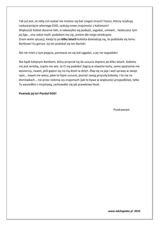 Tak już jest, że żeby coś zyskać nie możesz się bać czegoś stracić! Faceci, którzy ryzykują
nadszarpnięcie własnego EGO, zyskują nowe znajomości z kobietami!
Większość kobiet docenia fakt, iż odważyłeś się podejść, zagadać, umówić… łaskoczesz tym
jej Ego… ona sobie myśli: podobam mu się, jestem dla niego atrakcyjna.
Znam wiele sytuacji, kiedy to po kilku latach kobieta dowiaduję się, że podobała się temu
Bartkowi! Co gorsza: Jej też podobał się ten Bartek!

Ale nie mieli o tym pojęcia, ponieważ on się bał zagadać, a jej nie wypadało!

Nie bądź kolejnym Bartkiem, który przyznał się do uczucia dopiero po kliku latach. Kobieta
nie jest wróżką, często nie wie, że Ci się podoba! Zagraj w otwarte karty, samo spojrzenie nie
wystarczy, nawet, jeśli gapisz się na nią dzień w dzień. Złap się za jaja i weź sprawy w swoje
ręce… nawet nie wiesz, jakie to fajne uczucie, poznać swoją przyszłą kobietę. I to nie na
domówkach… nie przez rodzinę czy znajomych (jak to bywa w większości przypadków), tylko
Ty wyszedłeś z inicjatywą, zachowałeś się jak prawdziwy facet.

Powiedz jej to! Pierdol EGO!




                                                                         Pozdrawiam




                                                                     www.JakZagadac.pl 2010
 