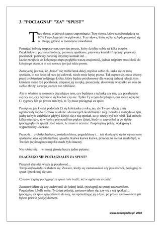 3. "POCIĄG IJ" "ZA" "SPUST"



       T      rzy słowa, o których często zapominasz. Trzy słowa, które są odpowiedzią na
              80% Twoich pytań i wątpliwości. Trzy słowa, które od teraz będą pojawiać się
              w Twojej głowie w momencie zawahania.

Poznając kobietę rozpoczynasz pewien proces, który dzielisz sobie na kilka etapów.
Przykładowo: poznanie kobiety, pierwsze spotkanie, pierwszy kontakt fizyczny, pierwszy
pocałunek, pierwszy bardziej intymny kontakt itd…
każde przejście do kolejnego etapu pogłębia waszą znajomość, jednak najpierw musi dość do
kolejnego etapu, a to nie zawsze jest już takie proste.

Zazwyczaj jest tak, że „boisz” się zrobić krok dalej, myślisz sobie ok. laska się ze mną
spotkała, to nie będę od razu jej całował, niech mnie lepiej pozna. Tak naprawdę, masz obawy
przed zrobieniem kolejnego kroku, który będzie przełomowy dla waszej dalszej relacji, tym
krokiem może być pocałunek, złapanie jej za rękę, pieszczoty, dosłownie wszystko co was do
siebie zbliży, a czego jeszcze nie robiliście.

Ale to właśnie te momenty decydują o tym, czy będziesz z tą laską czy nie, czy pocałujecie
się czy nie, czy będziecie się kochać czy nie. Tylko Ty o tym decydujesz, ona może wysyłać
Ci sygnały lub po prostu tam być, to Ty masz pociągnąć za spust.

Pamiętasz jak kiedyś podobała Ci się koleżanka z roku, no, ale Twoje relacje z nią
ograniczały się do rozmów o szkole i do nocnych westchnień o niej. Leżałeś i marzyłeś o tym,
jakby to było zajebiście gdybyś kiedyś się z nią spotkał, co to wtedy byś nie robił. Tak minęło
kilka miesięcy, aż w końcu przyszedł ten piękny dzień, kiedy to zaprosiłeś ją do siebie
(pociągnąłeś za spust). Jeee wiem, że znasz o uczucie. Posprzątany pokój, wykąpany i
wypachniony -czekasz.

Przyszła… zrobiłeś herbaty, posiedzieliśmy, pogadaliśmy i… tak skończyło się to wymarzone
spotkanie, ona wypiła herbatę i poszła. Kurwa kurwa kurwa, przecież to nie tak miało być, w
Twoich (wyimaginowanych) snach było inaczej.

Nie robisz nic… w mojej głowię huczy jedno pytanie:

DLACZEGO IE POCIĄG ĄŁEŚ ZA SPUST?

Przecież chciałeś wtedy ją pocałować…
Twoja odpowiedź- wahałem się. Zawsze, kiedy się zastanawiasz czy powinieneś, pociągnij za
spust i przekonaj się sam.

Czasami Lepiej pociągnąć za spust i nie trafić, niż w ogóle nie strzelić.

Zastanawiałem się czy zadzwonić do jednej laski, (pociągnij za spust) zadzwoniłem.
Pogadałem 1:0 dla mnie. Tydzień później, zastanawiałem się, czy się z nią spotkać…
(pociągnij za spust) pojechałem do niej, nie uprzedzając jej o tym, po prostu zadzwoniłem jak
byłem prawie pod jej domem.



                                                                       www.JakZagadac.pl 2010
 