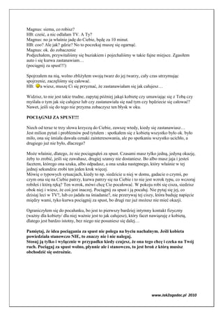 Magnus: siema, co robisz?
HB: cześć, a nic odlałam TV. A Ty?
Magnus: no ja właśnie jadę do Ciebie, będę za 10 minut.
HB: coo? Ale jak? gdzie? No to poczekaj muszę się ogarnąć.
Magnus: ok. do zobaczenie
Podjechałem, przywitaliśmy się buziakiem i pojechaliśmy w takie fajne miejsce. Zgasiłem
auto i się kurwa zastanawiam…
(pociągnij za spust!!!)

Spojrzałem na nią, wolno zbliżyłem swoją twarz do jej twarzy, cały czas utrzymując
spojrzenie, zaczęliśmy się całować.
HB: a wiesz, muszę Ci się przyznać, że zastanawiałam się jak całujesz…

Widzisz, to nie jest takie trudne, zapytaj później jakąś kobietę czy umawiając się z Tobą czy
myślała o tym jak się całujesz lub czy zastanawiała się nad tym czy będziecie się całować?
Nawet, jeśli się do tego nie przyzna zobaczysz ten błysk w oku.

POCIĄG IJ ZA SPUST!!!

Niech od teraz te trzy słowa krzyczą do Ciebie, zawszę wtedy, kiedy się zastanawiasz…
Jest milion pytań i problemów pod tytułem : spotkałem się z kobietą wszystko było ok. było
miło, ona się śmiała dawała oznaki zainteresowania, ale po spotkaniu wszystko ucichło, a
drugiego już nie było, dlaczego?

Może właśnie, dlatego, że nie pociągnąłeś za spust. Czasami masz tylko jedną, jedyną okazję,
żeby to zrobić, jeśli się zawahasz, drugiej szansy nie dostaniesz. Bo albo masz jaja i jesteś
facetem, którego ona szuka, albo odpadasz, a ona szuka następnego, który właśnie w tej
jednej sekundzie zrobi ten jeden krok więcej.
Mówię o typowych sytuacjach, kiedy to np. siedzicie u niej w domu, gadacie o czymś, po
czym ona się na Ciebie patrzy, kurwa patrzy się na Ciebie i to nie jest wzrok typu, co wczoraj
robiłeś i którą ręką? Ten wzrok, mówi chcę Cie pocałować. W pokoju robi się cisza, siedzisz
obok niej i wiesz, że coś jest inaczej. Pociągnij za spust i ją pocałuj. Nie pytaj się jej, co
dzisiaj leci w TV?, lub co jadała na śniadanie?, nie przerywaj tej ciszy, która buduję napięcie
między wami, tyko kurwa pociągnij za spust, bo drugi raz już możesz nie mieć okazji.

Ograniczyłem się do pocałunku, bo jest to pierwszy bardziej intymny kontakt fizyczny
(ważny dla kobiety/ dla niej ważnie jest to jak całujesz), który facet nawiązuję z kobietą,
dlatego jest bardzo istotny, bez niego nie posuniesz się dalej…

Pamiętaj, że idea pociągania za spust nie polega na byciu nachalnym. Jeśli kobieta
powiedziała stanowczo IE, to znaczy nie i nie nalegaj.
Stosuj ją tylko i wyłącznie w przypadku kiedy czujesz, że ona tego chcę i czeka na Twój
ruch. Pociągaj za spust wolno, płynnie ale i stanowczo, to jest broń z którą musisz
obchodzić się ostrożnie.




                                                                       www.JakZagadac.pl 2010
 