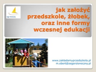 jak założyć
przedszkole, żłobek,
    oraz inne formy
  wczesnej edukacji




       www.zakładamyprzedszkola.pl
         m.ebert@zegarsloneczny.pl
 