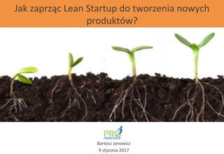 Jak	
  zaprząc	
  Lean	
  Startup	
  do	
  tworzenia	
  nowych	
  
produktów?	
  
Bartosz	
  Janowicz	
  
9	
  stycznia	
  2017	
  
 