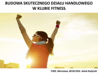 BUDOWA SKUTECZNEGO DZIAŁU HANDLOWEGO
W KLUBIE FITNESS.
FIWE, Warszawa, 08.09.2016 Jakub Rudyński
 