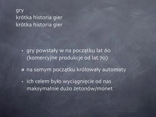 gry krótka historia gier krótka historia gier gry powstały w na początku lat 60 (komercyjne produkcje od lat 70) na samym początku królowały automaty ich celem było wyciągnięcie od nas maksymalnie dużo żetonów/monet 
