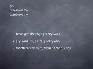 gry przeżywamy przeżywamy teraz gry chcą być przeżywane gry konkurują z całą rozrywką razem rzeczy są fajniejsze (coop > vs) 