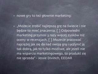 nowe gry to też głownie marketing: „Możecie zrobić najlepszą grę na świecie i nie będzie to mieć znaczenia. [ ] Odpowiedni marketing przynosi 3 razy więcej zysków niż oceny w recenzjach. [ ] Możecie pracować najciężej jak się da nad swoją grą i uczynić ją tak dobrą, jak to tylko możliwe, ale jeżeli nie ma wsparcia marketingowego, to produkt się nie sprzeda” - Jessie Divinch, EEDAR 