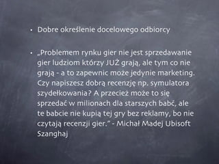 Dobre określenie docelowego odbiorcy „Problemem rynku gier nie jest sprzedawanie gier ludziom którzy JUŻ grają, ale tym co nie grają - a to zapewnic może jedynie marketing. Czy napiszesz dobrą recenzję np. symulatora szydełkowania? A przecież może to się sprzedać w milionach dla starszych babć, ale te babcie nie kupią tej gry bez reklamy, bo nie czytają recenzji gier.” - Michał Madej Ubisoft Szanghaj 