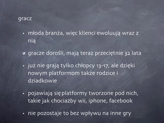 gracz młoda branża, więc klienci ewoluują wraz z nią gracze dorośli, mają teraz przeciętnie 32 lata już nie grają tylko chłopcy 13-17, ale dzięki nowym platformom także rodzice i dziadkowie pojawiają się platformy tworzone pod nich, takie jak chociażby wii, iphone, facebook nie pozostaje to bez wpływu na inne gry 