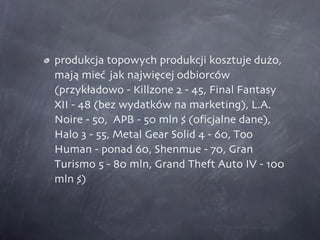 produkcja topowych produkcji kosztuje dużo, mają mieć  jak najwięcej odbiorców (przykładowo - Killzone 2 - 45, Final Fantasy XII - 48 (bez wydatków na marketing), L.A. Noire - 50,  APB - 50 mln $ (oficjalne dane), Halo 3 - 55, Metal Gear Solid 4 - 60, Too Human - ponad 60, Shenmue - 70, Gran Turismo 5 - 80 mln, Grand Theft Auto IV - 100 mln $)  