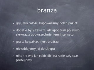 branża gry jako całość, kupowaliśmy pełen pakiet dodatki były zawsze, ale apogeum pojawiło się wraz z upowszechnieniem internetu gra w kawałkach jest droższa nie oddajemy jej do sklepu nikt nie wie jak robić dlc, na razie cały czas próbujemy 
