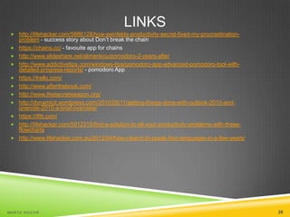 LINKS
 http://lifehacker.com/5886128/how-seinfelds-productivity-secret-fixed-my-procrastination











problem - success story about Don’t break the chain
https://chains.cc/ - favouite app for chains
http://www.slideshare.net/alimenkou/pomodoro-2-years-after
http://www.addictivetips.com/windows-tips/pomodoro-app-advanced-pomodoro-tool-withdetailed-progress-reports/ - pomodoro App
https://trello.com/
http://www.afterthebook.com/
http://www.thesecretweapon.org/
http://dynamicit.wordpress.com/2010/05/11/getting-things-done-with-outlook-2010-andonenote-2010-a-brief-overview/
https://ifttt.com/
http://lifehacker.com/5912319/find-a-solution-to-all-your-productivity-problems-with-theseflowcharts
http://www.lifehacker.com.au/2012/04/how-i-learnt-to-speak-four-languages-in-a-few-years/

MA R T A N O C O Ń

29

 