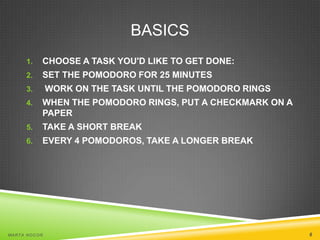 BASICS
1.

CHOOSE A TASK YOU'D LIKE TO GET DONE:

2.

SET THE POMODORO FOR 25 MINUTES

WORK ON THE TASK UNTIL THE POMODORO RINGS

3.
4.

WHEN THE POMODORO RINGS, PUT A CHECKMARK ON A
PAPER

5.

TAKE A SHORT BREAK

6.

EVERY 4 POMODOROS, TAKE A LONGER BREAK

MA R T A N O C O Ń

6

 