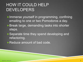 HOW IT COULD HELP
DEVELOPERS
Immerse yourself in programming, confining

emailing to one or two Pomodoros a day.
Break large, demanding tasks into shorter
steps.
Separate time they spend developing and
refactoring.
Reduce amount of bad code.

MA R T A N O C O Ń

8

 