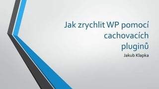 Jak zrychlitWP pomocí
cachovacích
pluginů
Jakub Klapka
 