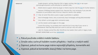 • 1. Pokud používáte zvláštní mobilní šablonu
• 2. Smaže celou cache při každém novém příspěvku – hodí se u malých webů
• 3. Zapnout, pokud na home page máme nejnovější příspěvky, komentáře atd.
• 4.Vypnout, pokud se komentáře ukazují třeba i na home page.
1.
2.
3.
4.
 