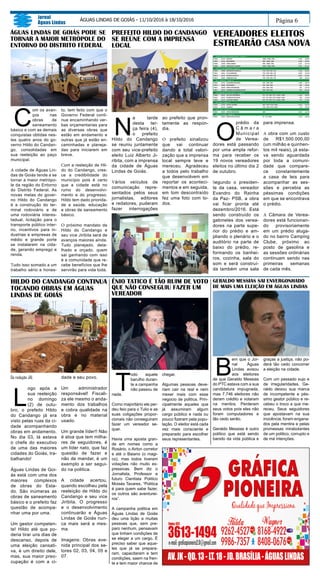 C
om os avan-
ços nas
obras de
saneamento
básico e com as demais
conquistas obtidas nes-
tes quatro anos do go-
verno Hildo do Candan-
go, consolidadas em
sua reeleição ao paço
municipal.
A cidade de Águas Lin-
das de Goiás tende a se
tornar a maior metrópo-
le da região do Entorno
do Distrito Federal. As
novas metas do gover-
no Hildo do Candango
é a construção do ter-
minal rodoviário e de
uma rodoviária interes-
tadual, licitação para o
transporte público inter-
no, incentivos para in-
dustrias e empresas de
médio e grande porte
se instalarem na cida-
de, gerando emprego e
renda.
Tudo isso somado a um
trabalho sério e hones-
Página 6
Jornal
Águas Lindas
ÁGUAS LINDAS DE GOIÁS - 11/10/2016 à 18/10/2016
ÊNIO TATICO É TÃO RUIM DE VOTO
QUE NÃO CONSEGUIU FAZER UM
VEREADOR
T
odo aquele
barulho duran-
te a campanha
não passou de
nada.
Como majoritário ele per-
deu feio para o Tulio e as
suas coligações propor-
cionais não conseguiram
fazer um vereador se-
quer.
Havia uma aposta gran-
de em nomes como a
Rosário, o Airton corretor
e até o Baiano (o magi-
co), mas todos tiveram
votações não muito ex-
pressivas. Bem diz o
Jornalista, Professor e
futuro Cientista Politico
Moisés Tavares, “Politica
é para quem sabe fazer,
os outros são aventurei-
ros”.
A campanha politica em
Águas Lindas de Goiás
deu uma lição a muitas
pessoas que, sem pre-
paro nenhum, pensavam
que tinham condições de
se eleger a um cargo. É
preciso saber que aque-
les que já se prepara-
ram, capacitaram e tem
condições, saem na fren-
te e tem maior chance de
chegar.
Algumas pessoas deve-
riam cair na real e nem
mexer mais com esse
negocio de politica. Prin-
cipalmente aqueles que
já assumiram algum
cargo público e nada ou
pouco fizeram pela popu-
lação. O eleitor está cada
vez mais consciente e
preparado para escolher
seus representantes.
Da redação JAL
L
ogo após a
sua reeleição
no domingo
(2) de outu-
bro, o prefeito Hildo
do Candango já era
visto pelas ruas da ci-
dade acompanhando
obras em andamento.
No dia 03, lá estava
o chefe do executivo
de uma das maiores
cidades do Goiás, tra-
balhando!
Águas Lindas de Goi-
ás está com uma dos
maiores complexos
de obras do Esta-
do. São inúmeras as
obras de saneamento
básico e o prefeito faz
questão de acompa-
nhar uma por uma.
Um gestor competen-
te! Hildo até que po-
deria tirar uns dias de
descanso, depois de
uma eleição cansati-
va, é um direito dele,
mas, sua maior preo-
cupação é com a ci-
dade e seu povo.
Um administrador
responsável! Fiscali-
za ele mesmo o anda-
mento dos trabalhos
e cobra qualidade na
obra e no material
usado.
Um grande líder!! Não
é atoa que tem milha-
res de seguidores, é
um líder nato, que faz
questão de fazer e
não de mandar, é um
exemplo a ser segui-
do na politica.
A cidade acertou,
quando escolheu pela
reeleição de Hildo do
Candango e seu vice
Jiribita. O progresso
e o desenvolvimento
continuarão e Águas
Lindas de Goiás nun-
ca mais será a mes-
ma.
Imagens: Obras ave-
nida principal dos se-
tores 02, 03, 04, 05 e
07.
HILDO DO CANDANGO CONTINUA
TOCANDO OBRAS EM ÁGUAS
LINDAS DE GOIÁS
to, tem feito com que o
Governo Federal conti-
nue encaminhando ver-
bas orçamentarias para
as diversas obras que
estão em andamento e
outras que já estão en-
caminhadas e planeja-
das para iniciarem em
breve.
Com a reeleição de Hil-
do do Candango, cres-
ce a credibilidade do
município pois é certo
que a cidade está no
rumo do desenvolvi-
mento e do progresso.
Hildo tem dado priorida-
de a saúde, educação
e obras de saneamento
básico.
O próximo mandato de
Hildo do Candango e
seu vice Jiribita será de
avanços maiores ainda.
Tudo planejado, deta-
lhado e orçado, quem
sai ganhando com isso
é a comunidade que re-
cebe benefícios que lhe
servirão para vida toda.
N
a tarde
desta ter-
ça feira (4),
o prefeito
Hildo do Candango
se reuniu juntamente
com seu vice-prefeito
eleito Luiz Alberto Ji-
ribita, com a imprensa
da cidade de Águas
Lindas de Goiás.
Vários veículos de
comunicação repre-
sentados pelos seus
jornalistas, editores
e redatores, puderam
fazer interrogações
ao prefeito que pron-
tamente as respon-
dia.
O prefeito sinalizou
que vai continuar
dando a total valori-
zação que a imprensa
local sempre teve e
mereceu. Agradeceu
a todos pelo trabalho
que desenvolvem em
reportar os aconteci-
mentos e em seguida,
em tom descontraído
fez uma foto com to-
dos.
O
prédio da
C â m a r a
Municipal
de Verea-
dores está passando
por uma ampla refor-
ma para receber os
19 novos vereadores
eleitos no último dia 2
de outubro.
Segundo o presiden-
te da casa, vereador
Evandro do Rainha
da Paz- PSB, a obra
vai ficar pronta até
dezembro/2016. Está
sendo construído os
gabinetes dos verea-
dores na parte supe-
rior do prédio e am-
pliando o plenário e o
auditório na parte de
baixo do prédio, re-
formando os banhei-
ros, cozinha, sala do
som e será construí-
da também uma sala
para imprensa.
A obra com um custo
de R$1.500.000,00
(um milhão e quinhen-
tos mil reais), já esta-
va sendo aguardada
por toda a comuni-
dade que compare-
ce constantemente
a casa de leis para
acompanhar as ses-
sões e percebia as
péssimas condições
em que se encontrava
o prédio.
A Câmara de Verea-
dores está funcionan-
do provisoriamente
em um prédio aluga-
do no bairro Camping
Clube, próximo ao
posto de gasolina e
as sessões ordinárias
continuam sendo nas
primeiras semanas
de cada mês.
GERALDO MESSIAS SAI ENVERGONHADO
DE MAIS UMA ELEIÇÃO EM ÁGUAS LINDAS
B
em que o Jor-
nal Águas
Lindas avisou
aos eleitores
de que Geraldo Messias
do PTC estava com a sua
candidatura impugnada,
mas 7.746 eleitores não
deram crédito e votaram
na mentira. Perderam
seus votos pois eles não
foram computadores e
tão cedo serão.
Geraldo Messias é outro
politico que está sendo
banido da vida pública e
graças a justiça, não po-
derá tão cedo concorrer
a eleição na cidade.
Com um passado sujo e
de irregularidades, Ge-
raldo deixou sua marca
de incompetente e pés-
simo gestor público e re-
cebeu o troco a que me-
receu. Seus seguidores
que apostavam na sua
inocência, foram engana-
dos pela mentira e pelas
promessas mirabolantes
de um politico, corrupto e
de má intenções.
ÁGUAS LINDAS DE GOIÁS PODE SE
TORNAR A MAIOR METRÓPOLE DO
ENTORNO DO DISTRITO FEDERAL
PREFEITO HILDO DO CANDANGO
SE REÚNE COM A IMPRENSA
LOCAL
VEREADORES ELEITOS
ESTREARÃO CASA NOVA
 