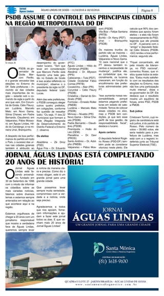 Página 8
Jornal
Águas Lindas
ÁGUAS LINDAS DE GOIÁS - 11/10/2016 à 18/10/2016
Da redação JAL
O
PSDB, do go-
vernador de
Goiás Mar-
coni Perillo,
é o grande vencedor das
eleições no Entorno do
DF. Sete prefeituras – in-
cluindo as das cidades
mais importantes da re-
gião – estarão sob o co-
mando da sigla a partir do
ano que vem. Em Corum-
bá de Goiás, Célio Fleury;
em Luziânia, Marcelo
Melo; em Novo Gama,
Sônia Chaves; em Padre
Bernardo, Claudienio; em
Valparaíso, Pábio Mosso-
ró; em Águas Lindas, Hil-
do do Candango; e na mi-
neira Unaí, Branquinho.
A despeito da boa perfor-
mance do partido em todo
o País, o sucesso das ur-
nas nas cidades goianas
também é atribuído ao
desempenho do gover-
nador tucano. “Tem que
levar em consideração
que Marconi Perillo está
fazendo uma bela ges-
tão no Estado de Goiás
e isso acaba refletindo no
município”, observa o o
presidente da sigla no DF,
deputado federal Izalci
Lucas.
Além das sete prefeituras,
o PSDB conseguiu eleger
outros quatro prefeitos,
em coligações, conforme
faz questão de ressaltar
Izalci. “Ou seja, 11 dos 22
municípios que formam a
Ride (Região Integrada
de Desenvolvimento do
Distrito Federal e Entorno
)”, observa.
Os eleitos
Abadiânia – Zé Diniz
(PSD)
Água Fria – Dr. Eduardo
PSDB ASSUME O CONTROLE DAS PRINCIPAIS CIDADES
NA REGIÃO METROPOLITANA DO DF
(PTC)
Águas Lindas – Hildo do
Candango (PSDB)
Alexânia – Dr. Allysson
(PPS)
Cabeceiras – Tuta (PDT)
Cidade Ocidental Fábio
Correa (PRTB)
Cocalzinho – Alair (PR)
Corumbá – Célio Fleury
(PSDB)
Cristalina – Daniel do Sin-
dicato (PSB)
Formosa – Ernesto Roller
(PMDB)
Luziânia – Marcelo Melo
(PSDB)
Mimoso – Nivaldo (PR)
Novo Gama – Sônia Cha-
ves (PSDB)
Padre Bernardo – Claudi-
ênio (PSDB)
Pirenópolis – Hoão do
Léo (DEM)
Planaltina – Dr. Davi
(PROS)
Santo Antônio – Dr. Adol-
pho (PMDB)
Valparaíso – Pábio Mos-
JORNAL ÁGUAS LINDAS ESTÁ COMPLETANDO
20 ANOS DE HISTÓRIA!
O
Jornal Águas
Lindas está fa-
zendo aniversá-
rio, fundado em
30 de Setembro de 1996
com o intuito de informar
os cidadãos sobre as
mais variadas notícias,
falamos sobre diversos
temas e estamos sempre
antenados em relação ao
que acontece aqui e na
região.
Estamos orgulhosos de
chegar a 20 anos com um
jornalismo responsável
que mostra a verdadeira
face de Águas Lindas,
queremos sempre levar
a notícia de maneira cla-
ra e precisa. Como diz o
nosso slogan, este é um
grande jornal para uma
grande cidade.
Que possamos levar
sempre muita seriedade,
compromisso com a ver-
dade e a notícia, onde
seja preciso.
Agradecemos a todos
que nos apoiam, forne-
cem informações e aju-
dam a fazer este jornal
todos os dias. E que ve-
nham mais 20 anos de
Jornal Águas Lindas!
soró (PSDB)
Vila Boa – Felipe Santana
(PRTB)
Buritis – Dr. Keny (PDT)
Unaí – Branquinho
(PSDB)
Os maiores trunfos do
partido são as maiores –
Luziânia, Águas Lindas,
Valparaíso e Novo Gama.
“O caos nacional que o
PT deixou também in-
centiva a necessidade de
mudança”, justifica ele,
ao contabilizar que, na-
cionalmente, os tucanos
cresceram, em função do
encolhimento das prefei-
turas administradas pelo
PT.
“Isso aumenta nossa res-
ponsabilidade, porque
estamos pegando prefei-
turas em estado de cala-
midade. Temos de colocar
essas cidades no eixo,
mas o PSDB tem con-
dições, já que tem esse
perfil de boa gestão, de
responsabilidade fiscal”,
destaca o tucano.
Apoio certeiro
O deputado federal Rogé-
rio Rosso (PSD-DF) tam-
bém pode se considerar
vitorioso neste pleito. Ele
calcula que 90% dos can-
didatos que apoiou foram
eleitos – e eles não foram
necessariamente do PSD,
legenda que ele preside
no DF . A parceria com o
“amigo” e deputado fede-
ral Célio Silveira (PSDB-
-GO) rendeu a boa perfor-
mance, segundo ele.
“Fiquei concentrado, até
pela missão da lideran-
ça, no PSD nacional”,
comentou Rosso, que vi-
sitou quase todos os esta-
dos. “Estou muito satisfei-
to com os resultados das
eleições no Entorno, mas
não tive uma participação
muito intensa”, disse o
ex-governador do DF. Ele
destaca que o resultado
mostra um equilíbrio de
forças, entre PSD, PSDB
e PMDB.
Sub júdice
Cristovam Tormin, cujo re-
gistro de candidatura está
sub judice, é do partido de
Rosso. Pelo número de
votos – 39.660 votos, ele
seria reeleito para a pre-
feitura de Luziânia, mas
está com a o registro in-
deferido junto ao Tribunal
Superior Eleitoral (TSE).
 