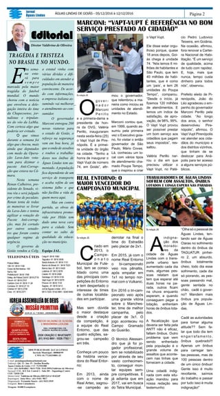 Página 2
Jornal
Águas Lindas
ÁGUAS LINDAS DE GOIÁS - 05/12/2016 à 12/12/2016
E-mail: jornalaguaslindas@hotmail.com
Endereço: Qd. 13 - lote 19 - Jardim Brasília
Águas Lindas de Goiás. CEP: 72.910-000
Fones: (61) 3618-6862 / 9613-7220 / 9142-9991(Valdivino de Oliveira)
Sucursal: C12 - bl E Ed. Central 1 - Sala 201 - Taguatinga Centro
CEP: 72010-120
Diretor Geral: Valdivino de Oliveira DRT/GO nº 01423JP
Reportagens: Jotta Silva - (61) 9103- 9817
Diagramação: Fernando Soares - (61) 9423-3939
Fotógrafo: Beto Castanheira
Tiragem: 10.000 Exemplares
SBM PUBLICIDADE ÁGUAS LINDAS
Incrição Municipal : 000868/99
CNPJ: 01.772.833/0001-33
TELEFONES ÚTEIS
Policia Militar
190 / 61 3618 1190
Corpo de Bombeiros -193
Samu-192
Prefeitura-61 3618 1768
Deleg. de Policia Civil 61 3618 2716
Fórum -61 3618 2747
Cartório Civil- 61 3618 11 28
Correios- 61 3618 27 10
Ciretran 61 3613 2706
Crea - 61 3618 2371
Celg-61 3618 1060
Taguatur- 61 3618 3636
SantoAntonio- 61 3618 1110
Banco do Brasil- 61 3618 7223
Banco Itaú- 61 3613 0420
Lotérica- 61 3613 3576
Caesb- 61 3618 2468
Saneago- 61 3618 3130
Vapt Vupt- 61 3613 0075
Procon- 61 3616 1133
Sagres - 61 3618 3413
Jornal Águas Lindas - (61)
9613 7220 / 9142 9991 / 9246 6450
Editorial
Diretor Valdivino de Oliveira
TRAGÉDIA E TRISTEZA
NO BRASIL E NO MUNDO.
E
sta sema-
na esta-
rá para
s e m p r e
marcada pela maior
tragédia do futebol
mundial. O mundo
chorou com a notícia
que envolveu a dele-
gação inteira do time
da Chapecoense, jor-
nalistas e tripulan-
tes do vôo da LaMia.
Com certeza algo que
poderia ser evitado.
	O que vimos
durante a semana foi
algo que chocou, mais
ainda que deputados
com medo da Opera-
ção Lava-Jato vota-
ram para dizimar o
pacote Anti-Corrup-
ção que estava na Câ-
mara.
	 Nesta semana
Renan Calheiros, pre-
sidente do Senado, vi-
rou réu e será julgado
por crime de peculato.
Renan tenta de todas
as maneiras se livrar
da Lava-Jato e tentou
agilizar a votação do
Pacote Anti-corrup-
ção, mas foi cortado
por outros senado-
res que foram contra
qualquer regime de
urgência.
	 O governo de
Goiás vendeu a Celg,
a estatal vinha com
várias dívidas e difi-
culdades em atender a
população de maneira
convincente. De acor-
do com informações,
a empresa italiana as-
sumindo vai melhorar
o atendimento ao con-
sumidor.
	 O governador
Marconi entregou 200
novas viaturas para
o estado de Goiás, o
reforço na segurança
vem em boa hora, já
que a onda de assaltos
e roubos a trabalha-
dores nos ônibus de
Águas Lindas tem au-
mentado. A população
fica dependente de um
serviço de transporte
e acaba refém de um
sistema falho e que
não facilita a vida de
quem mora aqui.
	 Mas em contra
partida, as obras de
infraestrutura promo-
vida por Hildo tem
dado uma nova cara
para a cidade. Sem
contar no salto de
qualidade da educa-
ção no município.
Equipe JAL.
Da redação JAL
C
riado em
2013, o
Campe-
o n a t o
Municipal de Fute-
bol, tem se conso-
lidado como uma
das principais com-
petições do Entorno
e tem despertado o
interesse de times
de outras localida-
des em participar.
Mas sem dúvida
o maior destaque
desde a criação
da competição, é
a equipe do Real
Entorno, que das
quatro edições, sa-
grou-se campeão
em três.
Conheça um pouco
da história vence-
dora do Real Entor-
no:
Em 2013, ainda
com o nome de
Real Artec, sagrou-
-se campeão ao
derrotar na final o
time do Estradão
pelo placar de 2x1.
Em 2015, já com o
nome Real Entorno
o bi-campeonato
veio nos pênaltis,
após empatar em
1x1 no tempo nor-
mal com o Vulkanic.
Em 2016 o tri-cam-
peonato veio após
uma grande vitória
sobre o Manches-
ter, time de melhor
campanha, pelo
placar de 3x1. O
jogo aconteceu no
Campo Gramado
do Guairão.
O técnico Alessan-
dro que já foi jo-
gador profissional,
tem se notabilizado
por através de seu
vasto conhecimen-
to, conseguir mon-
tar equipes sem-
pre competitivas. E
já adianta que em
2017, vai em busca
do Tetra Municipal.
Da redação JAL
O
g o v e r -
n a d o r
Marconi
P e r i l l o
e a primeira-dama e
presidente de hon-
ra da OVG, Valéria
Perillo, inauguraram
nesta sexta-feira (25)
o Vapt Vupt de Pire-
nópolis. É a primei-
ra unidade do órgão
na cidade. “Tenho a
honra de inaugurar o
Vapt Vupt de número
74, em Goiás”, afir-
mou o governador,
que relembrou a ma-
neira como iniciou as
unidades de atendi-
mento no Estado.
Marconi contou que,
em 1999, quando as-
sumiu pela primeira
vez o Executivo goia-
no, foi visitar o então
governador de São
Paulo, Mário Covas.
Lá, conheceu um lo-
cal com vários tipos
de atendimento cha-
mado Poupa Tempo,
que o inspirou a criar
Da redação JAL
A
indigna-
ção dos
morado-
res da
cidade de Águas
Lindas com o trans-
porte urbano tem
aumentado cada dia
mais, algumas pes-
soas relatam que
tem que esperar até
duas horas na pa-
rada, outros ficam
na chuva enquanto
esperam, e quando
conseguem pegar a
lotação, enfrentam
horas de ônibus lota-
dos.
A fiscalização que
deveria ser feita pela
ANTT não é eficaz,
faltam ônibus. Outro
problema que vem
sendo enfrentado
pela população é o
grande volume de
assaltos que aconte-
cem nas linhas que
fornecem a cidade.
Uma cidadã indig-
nada com esta situ-
ação mandou para
nossa redação seu
testemunho:
“Olha só o pessoal de
Águas Lindas, ten-
tando sair de Águas
Claras no sofrimento
dentro do ônibus da
TAGUATUR pinhei-
ro 2, um absurdo,
ônibus totalmente
cheio, todo dia esse
sofrimento, cada dia
só piorando, as pes-
soas passando mal,
gente sentada no
chão, cadê o gover-
no? Mandem mais
ônibus pra popula-
ção de Águas Lin-
das.
Cadê as autoridades
para tomar alguma
atitude?? Sem fa-
lar que todo dia tem
engarrafamento,
ônibus quebrado!!!
Apenas um ônibus
para carregar tan-
tas pessoas, mas de
100 pessoas dentro
de um único ônibus!
Gente isso é muito
revoltante, saímos
do trabalho e passar
por tudo isso é muita
indignação!”
TRABALHADORES DE ÁGUAS LINDAS
SOFREM COM ASSALTOS, ÔNIBUS
LOTADOS E LONGA ESPERA NAS PARADAS
MARCONI: “VAPT-VUPT É REFERÊNCIA NO BOM
SERVIÇO PRESTADO AO CIDADÃO”
REAL ENTORNO: O
MAIOR VENCEDOR DO
CAMPEONATO MUNICIPAL
o Vapt Vupt.
Ele disse estar orgu-
lhoso porque, quase
18 anos depois, Goi-
ás chega à unidade
74. “Nós temos 6 mi-
lhões de habitantes e
São Paulo, que tem
40 milhões de habi-
tantes, que é como
um ‘país’, e tem 26
unidades do Poupa
Tempo”, comparou.
“Desde o início, já
fizemos 120 milhões
de atendimentos. E
temos um índice de
satisfação, de apro-
vação, de 98%, 99%.
O Vapt Vupt provou
ser possível prestar
um bom serviço aos
cidadãos que pagam
seus impostos”, res-
saltou.
Valéria Perillo nar-
rou o dia em que
precisou utilizar o
Vapt Vupt, no Palá-
cio Pedro Ludovico
Teixeira, em Goiânia.
Na ocasião, afirmou,
fora renovar a Cartei-
ra Nacional de Habi-
litação. “É um serviço
de qualidade, acima
de tudo com rapidez.
E, hoje, mais que
nunca, tempo custa
dinheiro para todos
nós”, observou.
Prefeito eleito de Pi-
renópolis, João do
Léo agradeceu o em-
penho do governador
Marconi Perillo pela
cidade. “Ao longo
dos anos, o senhor
desenvolveu Pire-
nópolis”, afirmou. O
Vapt Vupt Pirenópolis
vai atender aos cida-
dãos do município e
dos distritos vizinhos,
que tinham de se
deslocar para Aná-
polis para ter acesso
a alguns serviços pú-
blicos.
 