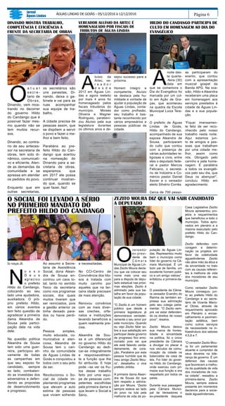 O
a t u a l
s e c r e -
tario de
Obras,
Dinando, vem mos-
trando no decorrer
do governo Hildo
do Candango que é
possível fazer mes-
mo quando não se
tem muitos recur-
sos.
Dinando, ao contra-
rio de seu anteces-
sor na secretaria de
obras, tem sido di-
nâmico, comunicati-
vo e eficiente. Aten-
de as demandas da
comunidade e se
apressa em atender
os pedidos do povo.
Enquanto que em
outras secretarias,
Página 6
Jornal
Águas Lindas
ÁGUAS LINDAS DE GOIÁS - 05/12/2016 à 12/12/2016
Da redação JAL
N
o s s o
D e u s
agraciou
o prefeito
Hildo do Candango,
colocando ao seu
lado uma ajudadora,
auxiliadora. O pró-
prio prefeito Hildo,
em vários eventos
tem feito questão de
agradecer a primeira
dama Aleandra de
Sousa pela partici-
pação dela na vida
dele.
Na questão politica
Aleandra de Sousa
tem sido uma guer-
reira, participou ati-
vamente de todas
as campanhas em
que seu esposo foi
candidato, sempre
ao lado, combaten-
do as investidas dos
adversários e defen-
dendo as propostas
de desenvolvimento
e progresso.
Ao assumir a Secre-
taria de Assistência
Social, dona Alean-
dra de Sousa en-
controu um caos to-
tal, tanto no sentido
físico da secretaria
como nos programas
sociais, dos quais
muitos tiveram que
ser reiniciados, pois
a gestão anterior os
tinha deixado para-
dos ou havia perdi-
do.
Pessoa simples,
muito educada, co-
municativa e aten-
ciosa, Aleandra de
Sousa tem o cari-
nho da comunidade
de Águas Lindas de
Goiás e conquistou a
todos com o seu jeito
de ser.
Revolucionou o So-
cial da cidade im-
plantando programas
que elevam a auto
estima de pessoas
que viviam sofrendo
O SOCIAL FOI LEVADO A SÉRIO
NO PRIMEIRO MANDATO DO
PREFEITO HILDO DO CANDANGO
os secretários são
uns parasitas, Di-
nando, deixa o ga-
binete e vai para as
ruas acompanhar
sua equipe de tra-
balho.
A cidade precisa de
pessoas assim, que
se dispõem a servir
o povo e fazer o me-
lhor e bem feito.
Parabéns ao pre-
feito Hildo do Can-
dango que acertou
na nomeação do
Dinando para a se-
cretaria de obras,
esperamos que
em 2017 ele possa
continuar mostran-
do que, quando se
quer fazer, faz!
A
luísio da
Artec, ve-
r e a d o r
d e s d e
2013 em Águas Lin-
das e agora reeleito
por mais 4 anos foi
homenageado pelos
fiscais tributários do
município. Moisés
Oliveira e Wagner
Rodrigues, parabeni-
zou Aluísio pela sua
legislatura durantes
os últimos anos e de-
sejou sucesso para a
próxima.
Homem íntegro e
competente, Aluísio
se destaca pela hu-
mildade e vontade de
ajudar a população de
Águas Lindas, conta-
dor como profissão,
seu trabalho é bas-
tante reconhecido por
vários empresários e
pessoas públicas da
cidade.
A
noite des-
ta quarta-
-feira (30)
data em
que se comemora o
Dia do Evangélico foi
marcada por um cul-
to em Ação de Gra-
ças, que aconteceu
na quadra da Escola
Municipal Luiza Tere-
za.
O prefeito de Águas
Lindas de Goiás,
Hildo do Candango,
acompanhado de sua
esposa Aleandra de
Sousa, participaram
do culto que contou
com a presença de
várias autoridades re-
ligiosas e civis, entre
eles o deputado fede-
ral e pastor Marcos
Feliciano, o secretá-
rio de Indústria e Co-
mércio pastor Daniel
Xavier e o vereador
eleito Silvério Corrêa.
Cerca de 700 pesso-
as participaram do
evento, que contou
com a apresentação
musical gospel da
Banda APG. Na oca-
sião, Hildo e Aleandra
receberam uma placa
em homenagem aos
serviços prestados à
cidade de Águas Lin-
das e a sua popula-
ção.
“Fiquei imensamen-
te feliz de ser reco-
nhecido pelo nosso
trabalho nesta noite.
Aqui estamos jun-
to de amigos e pes-
soas que trabalham
por uma cidade me-
lhor, assim como
nós. Obrigado pelo
carinho e pela home-
nagem. E parabéns
a todos os evangéli-
cos pelo seu dia, que
Deus os abençoe!”,
concluiu Hildo em
agradecimento.
ZEZITO MOURA DIZ QUE VAI SAIR CANDIDATO
A DEPUTADO
O
vereador
ex-presi-
dente da
C â m a r a
Municipal de Águas Lin-
das Zezito Moura decla-
rou que vai colocar seu
nome mais uma vez
para a disputa de depu-
tado estadual nas próxi-
mas eleições. Zezito é
admirado pela sua ba-
talha em favor da popu-
lação de sua cidade.
“O Zezito é um homem
público que desde a
primeira legislatura já
demonstrava verdadei-
ramente o seu amor por
este município. Quando
eu vejo Zezito falar so-
bre a sua satisfação em
participar deste governo
de progresso fico emo-
cionado pois sei que
ele está falando verda-
deiramente, de cora-
ção. Parabéns por esta
pessoa humilde que és
meu amigo Zezito Mou-
ra”, desabafou o vice
prefeito Jiribita.
A primeira dama Alean-
dra de Sousa diz que
tem respeito e admira-
ção por Moura. “Zezito
sempre esteve ao lado
do povo na luta pela
melhoria de vida da po-
pulação de Águas Lin-
das. Representou muito
bem o município como
líder do governo na Câ-
mara Municipal. É um
bom pai de família, um
excelente homem públi-
co e um amigo valioso”,
enfatizou a primeira-da-
ma.
O presidente da Câma-
ra vereador Evandro do
Rainha da também ex-
pressa sua admiração
pelo seu colega parla-
mentar. “O Zezito sem-
pre vai estar defenden-
do os direitos de nosso
povo”, resalva.
Zezito Moura deixou
sua marca de hones-
tidade e sinceridade
na política, foi o único
presidente da Câmara
a divulgar no placar e
nos veículos de comu-
nicação da cidade os
balancetes da casa de
leis. Foi líder do gover-
no Hildo do Candango,
onde exerceu com pri-
mazia sua função e era
respeitado por todos os
pares.
Durante sua passagem
pela Câmara Munici-
pal de Vereadores o
ex-presidente daquela
DINANDO MOSTRA TRABALHO,
COMPETÊNCIA E EFICIÊNCIA A
FRENTE DA SECRETARIA DE OBRAS
VEREADOR ALUÍSIO DA ARTEC É
HOMENAGEADO POR FISCAIS DE
TRIBUTOS DE ÁGUAS LINDAS
HILDO DO CANDANGO PARTICIPA DE
CULTO EM HOMENAGEM AO DIA DO
EVANGÉLICO
e necessitadas.
No CCI-Centro de
Convivência dos Ido-
sos é tratada com
muito carinho por
aqueles que na ter-
ceira idade precisam
de mais atenção.
Renovou convênios
com as mais diver-
sas creches, orfa-
natos e instituições
levando benefícios a
quem realmente pre-
cisa.
Aleandra de Sou-
sa é um diferencial
no governo Hildo do
Candango ao dedi-
car-se integralmente
e responsavelmen-
te a função que lhe
foi atribuída. E hoje
pode –se ver os fru-
tos desse trabalho
feito por uma equi-
pe de pessoas com-
petentes escolhidas
pela primeira dama e
que levam o Social a
Sério.
Casa Legislativa Zezito
Moura apresentou pro-
jetos e requerimentos
que beneficiou a todo o
município. Todos apro-
vados em plenário e a
maioria executado pelo
prefeito Hildo do Can-
dango.
Zezito defendeu com
coragem e determi-
nação os projetos em
favor da coletividade
aguaslindense. Zezito
não abre mão da ética e
da sinceridade no trato
com as causas referen-
tes à melhoria de vida
dos moradores de seu
município.
Como vereador Zezito
Moura conseguiu jun-
to ao prefeito Hildo do
Candango e ao secre-
tário de Vicente Mano-
el Obras, através de
requerimento aprovado
em Plenário o encas-
calhamento e pavimen-
tação asfáltica, bem
como outros serviços
de necessidade na in-
fraestrutura dos setores
4,5,6 e 7.
“O vereador Zezito Mou-
ra foi um parlamentar
atuante e cumpridor de
seus deveres na lide-
rança de governo. É um
defensor das causas
que favorecem a melho-
ria da qualidade de vida
dos moradores de nos-
sa cidade”, ressaltou a
primeira-dama. Zezito
Moura, sempre esteve
presente em momentos
decisivos para a socie-
dade águaslindenses.
 