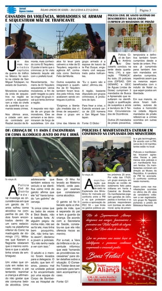 Da redação JAL
A
m a n i f e s -
tação que
ocorre des-
de cedo na
Esplanada dos Minis-
térios foi marcada por
confronto entre a PM
e os que protestam
contra a aprovação da
PEC 55 – que limita
os gastos públicos pe-
los próximos 20 anos.
Por volta das 17h20,
um grupo avançou em
direção ao cordão de
isolamento feito pelos
militares em frente à
Catedral de Brasília.
Os manifestantes joga-
ram garrafas de vidro,
pedras e bombas e os
policiais responderam
com bombas de efeito
moral, spray de pimen-
Página 3
Jornal
Águas Lindas
ÁGUAS LINDAS DE GOIÁS - 20/12/2016 à 27/12/2016
POLICIAS E MANIFESTANTES ENTRAM EM
CONFRONTO NA ESPLANADA DOS MINISTÉRIOS
CANSADOS DA VIOLÊNCIA, MORADORES SE ARMAM
E SEQUESTRAM MÃE DE TRAFICANTE
U
m dos
mais inu-
s i t a d o s
capítulos
da guerra do tráfico
no México foi escri-
to na cidade de San
Miguel Totolapan, no
estado de Guerrero.
Moradores cansados
da onda de seques-
tros na região se
uniram e sequestra-
ram a mãe do chefe
da quadrilha que co-
manda esses crimes.
Nos últimos anos,
a cidade vem sen-
do controlada por
Raybel Jacobo de Al-
monte, mais conheci-
do como El Tequilero.
O poder é tanto que o
criminoso já foi visto
bebendo tequila até
com o prefeito local.
Recentemente, ho-
mens de El Tequilero
sequestraram vários
moradores, a fim de
pedir resgate ou para
se vingar do grupo ri-
val que tenta dominar
a região.
A resposta veio rápi-
da de um grupo de
moradores. Eles se
armaram e se deno-
minaram de força de
autodefesa. Um dos
atos foi levar para
cativeiro a mãe de El
Tequilero, segundo a
agência AP, conhe-
cida como Senhora
Felix del Monte.
Outros suspeitos de
integrarem a quadri-
lha de El Tequilero
também foram leva-
dos pela milícia, mas
acabaram sendo en-
tregues à polícia.
“Exigimos a liberta-
ção imediata das ví-
timas de sequestro”,
disse o grupo em
nota.
Uma das líderes do
POLÍCIA CIVIL DE SANTO ANTÔNIO DO
DESCOBERTO E ÁGUAS LINDAS
CUMPREM 29 MANDADOS DE PRISÃO
A
Polícia Ci-
vil de San-
to Antônio
do Des-
coberto concluiu na
tarde desta quarta-
-feira, (14), a ope-
ração “TRANCA”.
Ao todo, 25 policiais
civis (DPSAD, GIH
GENARC e GEIC
de Águas Lindas de
Goias) cumpriram 3
mandados de Busca
e Apreensão que re-
sultaram na identifi-
cação e qualificação
de suspeitos e ainda
a lavratura de 3 Ter-
mos Circunstancia-
dos de Ocorrência.
Outros 29 mandados
de prisão preventiva,
temporária e defini-
tiva também foram
cumpridos desde a
tarde de ontem. Pre-
sos já cumprindo
pena também tive-
ram mandados em
abertos cumpridos,
impedindo assim que
os mesmos sejam
beneficiados com o
indulto de Natal ou
que sejam postos em
liberdade.
Em sua maioria, os
alvos foram trafi-
cantes, autores de
roubos e homicídio
na cidade. Alguns
mandados de prisão
referem-se a crimes
ocorridos em outras
cidades.
Da redação JAL
A
P o l í c i a
Civil do
Distrito
F e d e -
ral investiga as cir-
cunstâncias em que
um garoto de 11
anos sofreu coma
alcoólico na com-
panhia do pai. Os
dois foram encon-
trados dentro de
um carro estacio-
nado na plataforma
inferior do Conic na
madrugada de do-
mingo (11). Milita-
res que fizeram o
flagrante relataram
que o menino vomi-
tava e que o adulto
tinha sinais de em-
briaguez.
Um vídeo que cir-
cula em redes so-
ciais mostra o pai
tentando reanimar
a criança e afirman-
do não gostar que
ele consuma bebi-
da alcoólica. Uma
adolescente que
também estava no
veículo e se identi-
fica como irmã do
garoto afirma que
ele “só” havia toma-
do “um golinho” de
cerveja.
“A única coisa que
eu bebo às vezes
é Skol Beats, não
é bebida forte. Aí
alguém pegou da
minha mão, não sei
se foi ele, mas tinha
bem pouquinho,
OK, não tinha tan-
to assim”, declarou
a jovem a policiais.
“Eu não tenho nada
a ver com isso.”
O adulto e o meni-
no foram levados
para a delegacia. O
adulto, que tem 41
anos, passou mal
na unidade policial
e foi encaminhado
por uma equipe do
Corpo de Bombei-
ros ao Hospital de
Base. O filho foi
levado ao Materno
Infantil, onde pas-
sou por exames
que constataram
coma alcoólico.
O garoto só foi li-
berado após a che-
gada da mãe, que
é separada do pai
e tem a guarda da
criança. De acordo
com a Secretaria
de Saúde, consta-
tou-se que ela não
oferecia riscos ao
menino.
Por e-mail, a Vara
da Infância e da Ju-
ventude informou
que está “tomando
as providências ne-
cessárias” para ob-
ter detalhes sobre a
situação. O Conse-
lho Tutelar deve ser
acionado para tam-
bém acompanhar o
caso.
Fonte: G1
DF: CRIANÇA DE 11 ANOS É ENCONTRADA
EM COMA ALCOÓLICO JUNTO DO PAI E IRMÃ
grupo armado é a
esposa de Isauro de
la Paz Duque, enge-
nheiro civil seques-
trado pelos trafican-
tes.
“Eu o quero são e
salvo”, afirmou ela.
A região, bastante
disputada por grupos
criminosos, é produ-
tora de ópio.
Para frear a crise, o
Exército enviará cer-
ca de 220 homens
a San Miguel Toto-
lapan.
Fonte: O Globo
ta e gás lacrimogêneo.
De acordo com a PM,
cerca de 2 mil manifes-
tantes estão no local.
Policiais e manifestan-
tes trocaram agres-
sões físicas e pelo
menos dois policiais e
um manifestante fica-
ram feridos. Os mani-
festantes correram em
direção ao Museu da
República. A cavalaria
da PM foi acionada.
O confronto continua
neste momento.
Assim como nas ma-
nifestações ocorridas
no último dia 29, atos
de vandalismo volta-
ram a ser registrados.
Um grupo foi flagrado
pichando o prédio da
Biblioteca Nacional.
 
