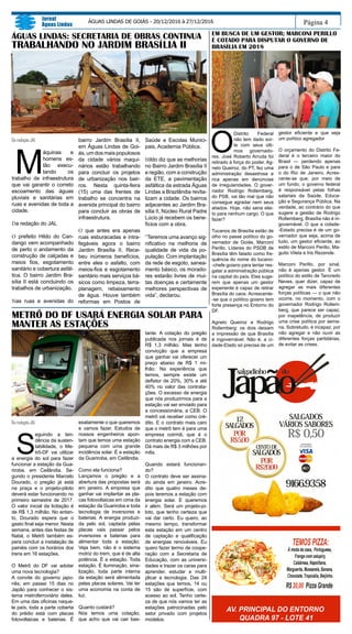 Página 4
Jornal
Águas Lindas
ÁGUAS LINDAS DE GOIÁS - 20/12/2016 à 27/12/2016
EM BUSCA DE UM GESTOR; MARCONI PERILLO
É COTADO PARA DISPUTAR O GOVERNO DE
BRASÍLIA EM 2018
ÁGUAS LINDAS: SECRETARIA DE OBRAS CONTINUA
TRABALHANDO NO JARDIM BRASÍLIA II
Da redação JAL
M
áquinas e
homens es-
tão execu-
tando os
trabalho de infraestrutura
que vai garantir o correto
escoamento das águas
pluviais e sanitárias em
ruas e avenidas de toda a
cidade.
Da redação do JAL
O prefeito Hildo do Can-
dango vem acompanhado
de perto o andamento da
construção de calçadas e
meios fios, esgotamento
sanitário e cobertura asfál-
tica. O bairro Jardim Bra-
sília II está concluindo os
trabalhos de urbanização.
Nas ruas e avenidas do
bairro Jardim Brasília II,
em Águas Lindas de Goi-
ás, um dos mais populosos
da cidade vários maqui-
nários estão trabalhando
para concluir os projetos
de urbanização nos bair-
ros. Nesta quinta-feira
(15) uma das frentes de
trabalho se concentra na
avenida principal do bairro
para concluir as obras de
infraestrutura.
O que antes era apenas
ruas esburacadas e intra-
fegáveis agora o bairro
Jardim Brasília II. Rece-
beu inúmeros benefícios,
entre eles o asfalto, com
meios-fios e esgotamento
sanitário mais serviços bá-
sicos como limpeza, terra-
planagem, rebaixamento
de água. Houve também
reformas em Postos de
Saúde e Escolas Munici-
pais, Academia Pública.
Hildo diz que as melhorias
no Bairro Jardim Brasília II
e região, com a construção
da ETE, a pavimentação
asfáltica da estrada Águas
Lindas a Brazlândia revita-
lizam a cidade. Os bairros
adjacentes ao Jardim Bra-
sília II, Núcleo Rural Padre
Lúcio já recebem os bene-
fícios com a obra.
“Teremos uma avanço sig-
nificativo na melhoria de
qualidade de vida da po-
pulação. Com implantação
da rede de esgoto, sanea-
mento básico, os morado-
res estarão livres de mui-
tas doenças e certamente
melhores perspectivas de
vida”, declarou.
O
Distrito Federal
não tem dado sor-
te com seus últi-
mos governado-
res. José Roberto Arruda foi
retirado à força do poder. Ag-
nelo Queiroz, do PT, fez uma
administração desastrosa e
rica apenas em denúncias
de irregularidades. O gover-
nador Rodrigo Rollemberg,
do PSB, vai tão mal que não
consegue agradar nem seus
aliados. Hoje, não seria elei-
to para nenhum cargo. O que
fazer?
Tucanos de Brasília estão de
olho no passe político do go-
vernador de Goiás, Marconi
Perillo. Líderes do PSDB de
Brasília têm falado como fre-
quência do nome do tucano-
-chefe goiano para tentar res-
gatar a administração pública
na capital do país. Eles suge-
rem que apenas um gestor
experiente é capaz de retirar
Brasília do caos. Acrescente-
-se que o político goiano tem
forte presença no Entorno do
DF.
Agnelo Queiroz e Rodrigo
Rollemberg: os dois deixam
a impressão de que Brasília
é ingovernável. Não é; a ci-
dade-Etado só precisa de um
gestor eficiente e que seja
um político agregador
O orçamento do Distrito Fe-
deral é o terceiro maior do
Brasil — perdendo apenas
para o de São Paulo e para
o do Rio de Janeiro. Acres-
cente-se que, por meio de
um fundo, o governo federal
é responsável pelas folhas
salariais da Saúde, Educa-
ção e Segurança Pública. Na
verdade, ao contrário do que
sugere a gestão de Rodrigo
Rollemberg, Brasília não é in-
governável. O que a cidade-
-Estado precisa é de um go-
vernador que seja, acima de
tudo, um gestor eficiente, ao
estilo de Marconi Perillo, Ma-
guito Vilela e Iris Rezende.
Marconi Perillo, por sinal,
não é apenas gestor. É um
político do estilo de Tancredo
Neves, quer dizer, capaz de
agregar as mais diferentes
forças políticas — o que não
ocorre, no momento, com o
governador Rodrigo Rollem-
berg, que parece ser capaz,
por inapetência, de produzir
uma crise política por sema-
na. Sobretudo, é incapaz, por
não agregar e não ouvir as
diferentes forças partidárias,
de evitar as crises.
METRÔ DO DF USARÁ ENERGIA SOLAR PARA
MANTER AS ESTAÇÕES
Da redação JAL
S
eguindo a ten-
dência da susten-
tabilidade, o Me-
trô-DF vai utilizar
a energia do sol para fazer
funcionar a estação da Gua-
riroba, em Ceilândia. Se-
gundo o presidente Marcelo
Dourado, o pregão já está
na praça e o projeto-piloto
deverá estar funcionando no
primeiro semestre de 2017.
O valor inicial da licitação é
de R$ 1,3 milhão. No entan-
to, Dourado espera que o
gasto final seja menor. Nesta
semana, antes das festas de
Natal, o Metrô também es-
pera concluir a instalação de
painéis com os horários dos
trens em 16 estações.
O Metrô do DF vai adotar
uma nova tecnologia?
A convite do governo japo-
nês, em passei 15 dias no
Japão para conhecer o sis-
tema metroferroviário deles.
Em uma das oficinas naque-
le país, toda a parte coberta
do prédio está com placas
fotovoltaicas e baterias. É
exatamente o que queremos
e vamos fazer. Estudos de
nossos engenheiros apon-
tam que temos uma estação
pequena com uma grande
incidência solar. É a estação
da Guariroba, em Ceilândia.
Como ela funciona?
Lançamos o pregão e a
abertura das propostas será
em janeiro. A empresa que
ganhar vai implantar as pla-
cas fotovoltaicas em cima da
estação da Guariroba e toda
tecnologia de inversores e
baterias. A energia produzi-
da pelo sol, captada pelas
placas vais passar pelos
inversores e baterias para
alimentar toda a estação.
Veja bem, não é o sistema
motriz do trem, que é de alta
potência. É a estação. Toda
estação. É iluminação, sina-
lização, toda parte interna
da estação será alimentada
pelas placas solares. Vai ter
uma economia na conta de
luz.
Quanto custará?
Nós temos uma cotação,
que acho que vai cair bas-
tante. A cotação do pregão
publicada nos jornais é de
R$ 1,3 milhão. Mas tenho
convicção que a empresa
que ganhar vai oferecer um
preço abaixo de R$ 1 mi-
lhão. Na experiência que
temos, sempre existe um
deflator de 20%, 30% e até
40% no valor das contrata-
ções. O excesso de energia
que nós produzirmos para a
estação vai ser enviado para
a concessionária, a CEB. O
metrô vai receber como cré-
dito. E o contrato mais caro
que o metrô tem é para uma
empresa coirmã, que é o
contrato energia com a CEB.
Dá mais de R$ 3 milhões por
mês.
Quando estará funcionan-
do?
O contrato deve ser assina-
do ainda em janeiro. Acre-
dito que quatro meses de-
pois teremos a estação com
energia solar. E queremos
ir além. Será um projeto-pi-
loto, que tenho certeza que
vai dar certo. Eu quero, ao
mesmo tempo, transformar
esta estação em um centro
de captação e qualificação
de energias renováveis. Eu
quero fazer termo de coope-
ração com a Secretaria de
Educação, com as universi-
dades e trazer os caras para
aprender, estudar e multi-
plicar a tecnologia. Das 24
estações que temos, 14 ou
15 são de superfície, com
acesso ao sol. Tenho certe-
za de que nós vamos ter as
estações patrocinadas pelo
setor privado com projetos
modelos.
 