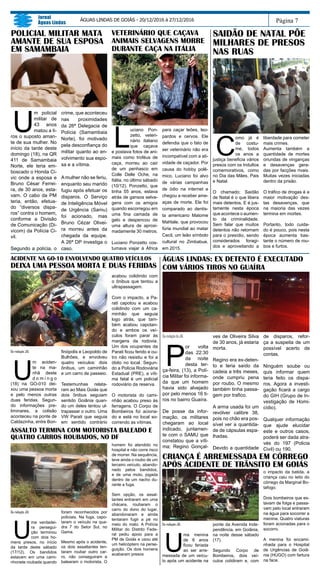 DaredaçãodoJAL
P
or volta
das 22:30
da noite
desta ter-
ça-feira, (13), a Polí-
cia Militar foi informa-
da que um homem
havia sido alvejado
por pelo menos 16 ti-
ros no bairro Guaíra.
De posse da infor-
mação, os militares
chegaram ao local
indicado, juntamen-
te com o SAMU que
constatou que a víti-
ma; Regino Gonçal-
ves de Oliveira Silva
de 30 anos, já estaria
morta.
Regino era ex-deten-
to e teria saído da
cadeia a três meses,
onde cumpriu pena
por roubo. O mesmo
também tinha passa-
gem por trafico.
A arma usada foi um
revólver calibre 38,
pois no chão era pos-
sível ver a quantida-
de de cápsulas espa-
lhadas.
Devido a quantidade
de disparos, refor-
ça a suspeita de um
possível acerto de
contas.
Ninguém soube ou
quis informar quem
teria feito os dispa-
ros. Agora a investi-
gação ficará a cargo
do GIH (Grupo de In-
vestigação de Homi-
cídio).
Qualquer informação
que ajude elucidar
este e outros casos,
poderá ser dada atra-
vés do 197 (Policia
Civil) ou 190.
U
m policial
militar de
43 anos
matou a ti-
ros o suposto aman-
te de sua mulher. No
início da tarde deste
domingo (18), na QR
411 de Samambaia
Norte, ele teria em-
boscado o Honda Ci-
vic onde a esposa e
Bruno César Ferrei-
ra, de 30 anos, esta-
vam. O cabo da PM
teria, então, efetua-
do “diversos dispa-
ros” contra o homem,
conforme a Divisão
de Comunicação (Di-
vicom) da Polícia Ci-
vil.
Segundo a polícia, o
crime, que aconteceu
nas proximidades
da 26ª Delegacia de
Polícia (Samambaia
Norte), foi motivado
pela desconfiança do
militar quanto ao en-
volvimento sua espo-
sa e a vítima.
Amulher não se feriu,
enquanto seu marido
fugiu após efetuar os
disparos. O Serviço
de Inteligência Móvel
de Urgência (Samu)
foi acionado, mas
Bruno Cézar Olivei-
ra morreu antes da
chegada da equipe.
A 26ª DP investiga o
caso.
Página 7
Jornal
Águas Lindas
ÁGUAS LINDAS DE GOIÁS - 20/12/2016 à 27/12/2016
POLICIAL MILITAR MATA
AMANTE DE SUA ESPOSA
EM SAMAMBAIA
ÁGUAS LINDAS: EX DETENTO É EXECUTADO
COM VÁRIOS TIROS NO GUAÍRA
Da redação JAL
U
m aciden-
te na ma-
nhã deste
d o m i n g o
(18) na GO-010 dei-
xou uma pessoa morta
e pelo menos outras
duas feridas. Segun-
do informações pre-
liminares, a colisão
aconteceu na ponte de
Caldazinha, entre Bon-
finópolis e Leopoldo de
Bulhões, e envolveu
quatro veículos: dois
ônibus, um caminhão
e um carro de passeio.
Testemunhas relata-
ram ao Mais Goiás que
dois ônibus seguiam
sentido Goiânia quan-
do um deles tentou ul-
trapassar o outro. Uma
VW Parati que seguia
em sentido contrário
ACIDENTE NA GO-10 ENVOLVENDO QUATRO VEÍCULOS
DEIXA UMA PESSOA MORTA E DUAS FERIDAS
acabou colidindo com
o ônibus que tentou a
ultrapassagem.
Com o impacto, a Pa-
rati capotou e acabou
colidindo com um ca-
minhão que seguia
logo atrás, que tam-
bém acabou capotan-
do e ambos os veí-
culos foram parar às
margens da rodovia.
Um dos ocupantes da
Parati ficou ferido e ou-
tro não resistiu e foi a
óbito no local. Segun-
do a Polícia Rodoviária
Estadual (PRE), a víti-
ma fatal é um policial
rodoviário da reserva.
O motorista do cami-
nhão acabou preso às
ferragens. O Corpo de
Bombeiros foi aciona-
do e está no local so-
correndo as vítimas.
ASSALTO TERMINA COM MOTORISTA BALEADO E
QUATRO CARROS ROUBADOS, NO DF
Da redação JAL
U
ma verdadei-
ra persegui-
ção terminou
com dois ho-
mens presos, no início
da tarde deste sábado
(17/12). Os bandidos
estavam em uma cami-
nhonete roubada quando
foram reconhecidos por
policiais. Na fuga, capo-
taram o veículo na qua-
dra 7 do Setor Sul, no
Gama.
Mesmo após o acidente,
os dois assaltantes ten-
taram roubar outro car-
ro, não conseguiram e
balearam o motorista. O
homem foi atendido no
hospital e não corre risco
de morrer. Na sequência,
teve ainda o roubo de um
terceiro veículo, abando-
nado pelos bandidos,
e de uma moto, jogada
dentro de um riacho du-
rante a fuga.
Sem opção, os assal-
tantes entraram em uma
chácara, roubaram o
carro do dono do lugar,
abandonaram e ainda
tentaram fugir a pé no
meio do mato. A Polícia
Militar do Distrito Fede-
ral pediu apoio para a
PM de Goiás e usou até
um helicóptero na perse-
guição. Os dois homens
acabaram presos
C
omo já é
de costu-
me, todos
os anos a
justiça beneficia vários
presos com os Indultos
comemorativos, como
no Dia das Mães, Pais
e Natal.
O chamado; Saidão
de Natal é o que libera
mais detentos. E é jus-
tamente nesta época
que acontece o aumen-
to da criminalidade.
Sem falar que muitos
detentos não retornam
para o presídio, sendo
considerados foragi-
dos e aproveitando a
liberdade para cometer
mais crimes.
Aumenta também a
quantidade de mortes
oriundas de vinganças
e desavenças gera-
das por facções rivais.
Muitas vezes iniciadas
dentro da prisão.
O tráfico de drogas é a
maior motivação des-
tas desavenças, que
na maioria das vezes
termina em mortes.
Portanto, todo cuida-
do é pouco, pois nesta
época aumenta bas-
tante o número de rou-
bos e furtos.
SAIDÃO DE NATAL PÕE
MILHARES DE PRESOS
NAS RUAS
CRIANÇA É ARREMESSADA EM CÓRREGO
APÓS ACIDENTE DE TRÂNSITO EM GOIÁS
Da redação JAL
U
ma menina
de 6 anos
ficou feriada
ao ser arre-
messada de um veícu-
lo após um acidente na
ponte da Avenida Inde-
pendência, em Goiânia,
na noite desse sábado
(17).
Segundo Corpo de
Bombeiros, dois veí-
culos colidiram e, com
o impacto da batida, a
criança caiu no leito do
córrego da Marginal Bo-
tafogo.
Dois bombeiros que es-
tavam de folga e passa-
vam pelo local entraram
na água para socorrer a
menina. Quatro viaturas
foram acionadas para o
socorro.
A menina foi encami-
nhada para o Hospital
de Urgências de Goiâ-
nia (HUGO) com fartura
na face.
VETERINÁRIO QUE CAÇAVA
ANIMAIS SELVAGENS MORRE
DURANTE CAÇA NA ITÁLIA
L
uciano Pon-
zetto, veteri-
nário italiano
que caçava
e postava fotos de ani-
mais como troféus de
caça, morreu ao cair
de um penhasco em
Colle Delle Oche, na
Itália, no último sábado
(10/12). Ponzetto, que
tinha 55 anos, estava
atrás de gansos selva-
gens com os amigos
quando escorregou em
uma fina camada de
gelo e despencou de
uma altura de aproxi-
madamente 30 metros.
Luciano Ponzetto cos-
tumava viajar à África
para caçar leões, leo-
pardos e cervos. Ele
defendia que o fato de
ser veterinário não era
incompatível com a ati-
vidade de caçador. Por
causa do hobby polê-
mico, Luciano foi alvo
de várias campanhas
de ódio na internet e
chegou a receber ame-
aças de morte. Ele foi
comparado ao dentis-
ta americano Matome
Mahlale, que provocou
fúria mundial ao matar
Cecil, um leão símbolo
cultural no Zimbabue,
em 2015.
 