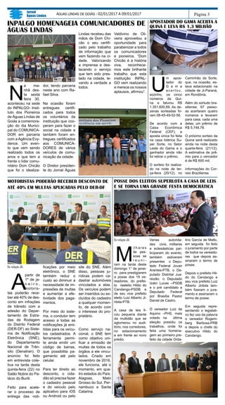 Da redação JAL
M
i l h a r e s
de pes-
soas se
r e u n i -
ram na tarde deste
domingo 1° de janei-
ro para prestigiarem
a posse dos 19 ve-
readores, do prefei-
to reeleito Hildo do
Candango-PSDB e
de seu vice prefeito
eleito Luiz Alberto Ji-
ribita-PTB.
A casa de leis fi-
cou pequena diante
da multidão que se
aglomerou no audi-
tório, nos corredores,
no estacionamento
e em frente ao novo
prédio.
Varias autorida-
des civis, militares
e eclesiásticas par-
ticiparam do evento,
também estiveram
presentes o Depu-
tado Federal Jovair
Arantes-PTB, o De-
putado Distrital Jua-
reizão, o Deputado
Izalci Lucas –PSDB
e o pré candidato a
Deputado Federal
por Brasília Pastor
Daniel de Castro.
O vereador Luiz de
Aquino –PHS, mais
votado na última
eleição presidiu os
trabalhos, onde foi
feita uma homena-
gem ao primeiro pre-
feito da cidade Orda-
Página 3
Jornal
Águas Lindas
ÁGUAS LINDAS DE GOIÁS - 02/01/2017 A 09/01/2017
POSSE DOS ELEITOS SUPERLOTA A CASA DE LEIS
E SE TORNA UMA GRANDE FESTA DEMOCRÁTICA
INPALGO HOMENAGEIA COMUNICADORES DE
ÁGUAS LINDAS
N
a ma-
nhã des-
ta sexta
feira 30,
aconteceu na sede
do INPALGO- Insti-
tuto dos Pioneiros
de Águas Lindas de
Goiás a comemora-
ção do dia Munici-
pal do COMUNICA-
DOR em parceria
com a Agência Evy-
dence. Um even-
to que vem sendo
realizado todos os
anos e que tem a
frente o líder comu-
nitário Dom Chicão
que foi o idealiza-
dor, tendo parceria
neste ano com Ra-
fael Silva.
Na ocasião foram
entregues certifi-
cados para todos
os voluntários da
instituição que coo-
peram para fazer o
social na cidade e
também foram en-
tregues certificados
aos COMUNICA-
DORES de vários
veículos de comu-
nicação da cidade.
O Diretor presiden-
te do Jornal Águas
Lindas recebeu das
mãos de Dom Chi-
cão o seu certifi-
cado pelo trabalho
de informação que
vem fazendo na ci-
dade. Valorizando
a imprensa e des-
tacando o serviço
que tem sido pres-
tado na cidade, le-
vando a verdade a
todos.
APOSTADOR DO GAMA ACERTA A
QUINA E LEVA R$ 1,3 MILHÃO
U
m apos-
tador do
G a m a
acertou,
sozinho, os cinco
números da Qui-
na e faturou R$
1.351.600,69. As de-
zenas sorteadas fo-
ram 08-45-49-52-56.
De acordo com a
Caixa Econômica
Federal (CEF), a
aposta única foi feita
na casa lotérica Su-
per Sorte, no Setor
Leste do Gama e o
ganhador ainda não
foi retirar o prêmio.
O sorteio foi realiza-
do na noite de ter-
ça-feira (20/12), no
Caminhão da Sorte,
que, na ocasião, es-
tava estacionado na
cidade de Ji-Paraná,
em Rondônia.
Além do sortudo bra-
siliense, 67 pesso-
as acertaram quatro
números e levaram
para casa, cada uma
delas, um prêmio de
R$ 5.748,78.
O próximo sorteio da
Quina será realizado
ainda na noite desta
quarta-feira (21/12).
A estimativa de prê-
mio para o vencedor
é de R$ 600 mil.
Informações do Cor-
reio Braziliense
Da redação JAL
A
partir de
1º de ja-
n e i r o ,
motoris-
tas poderão rece-
ber até 40% de des-
conto em infrações
de trânsito com a
adesão do Depar-
tamento de Estra-
das de Rodagem
do Distrito Federal
(DER-DF) ao Siste-
ma de Notificação
Eletrônica (SNE),
do Departamento
Nacional de Trân-
sito (Denatran). O
anúncio foi feito
em entrevista cole-
tiva na tarde desta
quinta-feira (22) no
Salão Nobre do Pa-
lácio do Buriti.
Feito para acele-
rar o processo de
entrega das noti-
ficações por meio
eletrônico, o SNE
também reduz o
custo ao diminuir a
necessidade de im-
pressões de multas
e aumentar a efe-
tividade dos paga-
mentos.
Por meio do siste-
ma, o condutor tem
acesso a todas as
notificações já emi-
tidas para os veícu-
los cadastrados. A
ferramenta permi-
te ainda emitir um
código de barras,
que possibilita pa-
gamento até pelo
celular.
Para ter direito ao
desconto, o cida-
dão só precisa fazer
o cadastro pessoal
e do veículo pelo
aplicativo para iOS
ou Android ou pelo
site do SNE. Além
disso, pessoas ju-
rídicas podem ca-
dastrar automóveis
vinculados a elas.
Os veículos podem
ser inseridos ou ex-
cluídos do cadastro
a qualquer momen-
to, de acordo com
o interesse do pro-
prietário.
Como serviço na-
cional, o SNE tem
como objetivo uni-
ficar a emissão de
multas de todos os
órgãos a ele vincu-
lados. Criado em
novembro de 2016,
ele funciona, até o
momento, em qua-
tro estados do País:
Alagoas, Mato
Grosso do Sul, Per-
nambuco e Santa
Catarina.
MOTORISTAS PODERÃO RECEBER DESCONTO DE
ATÉ 40% EM MULTAS APLICADAS PELO DER-DF
Valdivino de Oli-
veira aproveitou a
oportunidade para
parabenizar a todos
os comunicadores
e pioneiros. “Dom
Chicão é a história
viva, reconhece-
mos este brilhante
trabalho que esta
instituição INPAL-
GO vem realizando
e merece os nossos
aplausos, afirmou”.
lino Garcia de Mello,
em seguida foi feito
o juramento por parte
de todos os vereado-
res que depois as-
sinaram o termo de
posse.
Depois o prefeito Hil-
do do Candango e
seu vice prefeito Luiz
Alberto Jiribita tam-
bém fizeram o jura-
mento e assinaram o
termo de posse.
Em seguida repre-
sentando o legislati-
vo fez uso da palavra
o vereador Rogem-
berg Barbosa-PRB
e depois o chefe do
executivo Hildo do
Candango.
 