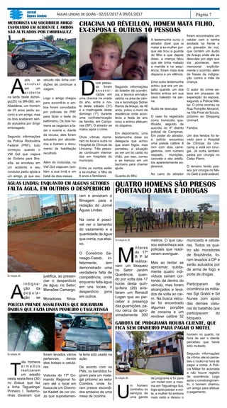 DaredaçãodoJAL
M
ilitares
do 17º
B P M
realiza-
vam um bloqueio
no Setor Jardim
Querência, quan-
do por volta das 17
horas desta quin-
ta-feira (29) avis-
taram um Renault
Logan que ao per-
ceber a presença
das guarnições, pa-
rou cerca de apro-
ximadamente 300
metros. O que cau-
sou estranheza aos
policiais que resol-
veram averiguar.
Mas ao tentar se
aproximar, subita-
mente quatro indi-
víduos saíram cor-
rendo de dentro do
veículo, mas foram
alcançados e leva-
dos de volta ao car-
ro. Na busca veicu-
lar foi encontrado
algumas porções
de cocaína e um
revólver calibre 32
municiado e celula-
res. Todos os qua-
tro são moradores
de Brazlândia, fo-
ram levados à DP e
serão autuados por
de arma de fogo e
porte de drogas.
Participaram da
ocorrência os milita-
res Sgt Godói e Sd
Nunes com apoio
das demais viatu-
ras do batalhão que
participavam do
bloqueio.
A
pós se
e n v o l v e r
em um
a c i d e n t e
na tarde deste domin-
go(25) na BR-060, em
Abadiânia, um homem
de 25 anos pediu so-
corro a um amigo, mas
os dois acabaram sen-
do autuados por dirigir
embriagado.
Segundo informações
da Polícia Rodoviária
Federal (PRF), tudo
começou quando o
VW Gol que viajava
de Goiânia para Bra-
sília, se envolveu em
um acidente e seu
condutor pediu ajuda a
um amigo, já que seu
veículo não tinha con-
dições de continuar a
viagem.
Logo o amigo chegou
para socorrê-lo e am-
bos foram convidados
por policiais da PRF
para fazer o teste do
bafômetro. Os dois ho-
mens se negaram a fa-
zer o exame e, diante
da recusa, eles foram
autuados por alcoole-
mia e tiveram o docu-
mento de habilitação
recolhido.
Além do motorista, no
VW Gol viajavam tam-
bém a sua irmã e um
bebê de dois meses.
Página 7
Jornal
Águas Lindas
ÁGUAS LINDAS DE GOIÁS - 02/01/2017 A 09/01/2017
MOTORISTA VAI SOCORRER AMIGO
ENVOLVIDO EM ACIDENTE E AMBOS
SÃO AUTUADOS POR EMBRIAGUEZ
QUATRO HOMENS SÃO PRESOS
PORTANDO ARMA E DROGAS
Da redação JAL
A
indigna-
ção da
p o p u l a -
ção se
justifica, ao presen-
ciar o desperdício
de água, no Setor;
Mansões Camargo.
Moradores filma-
ÁGUAS LINDAS: ENQUANTO EM ALGUNS SETORES
FALTA ÁGUA, EM OUTROS O DESPERDÍCIO
ram e enviaram a
filmagem para a
redação do Jornal
Águas Lindas.
Na cena é possí-
vel ver o tamanho
do vazamento e a
quantidade de água
que corria, rua abai-
xo.
O Consórcio Sa-
neago-Caesb, in-
felizmente, tem
demonstrado uma
verdadeira falta de
competência, onde
enquanto falta água
em uns locais, o
desperdício jorra
em outros.
POLÍCIA PRENDE ASSALTANTES QUE ROUBARAM
ÔNIBUS QUE FAZIA LINHA PINHEIRO I/TAGUATINGA
Da redação JAL
T
rês homens
a r m a d o s
realizaram
um assalto
nesta sexta-feira (30)
no ônibus que faz
a linha Taguatinga/
Pinheiro I. Testemu-
nhas disseram que
foram levados vários
pertences, dentre
eles bolsas e celula-
res.
Viaturas do 17º Co-
mando Regional fo-
ram até o local em
busca de um Chevro-
let Kadett de cor cin-
za que supostamen-
te teria sido usado na
ação.
De acordo com os
PMs, os bandidos fu-
giram para um mata-
gal próximo ao setor
Coimbra, onde fo-
ram presos escondi-
dos embaixo de uma
mesa de cozinha.
GAROTA DE PROGRAMA ROUBA CLIENTE, QUE
FICA SEM DINHEIRO PARA PAGAR O MOTEL
Da redação JAL
U
m homem
contratou os
serviços de
uma garota
de programa e foi para
um motel com a mes-
ma em Taguatinga Sul,
logo após passar a noi-
te, a mulher foi embora
mais cedo e deixou o
homem no quarto, na
hora de sair o cliente
percebeu que havia
sido roubado.
Segundo informações
da vítima, ele só perce-
beu o roubo na hora de
pagar a conta. A Polí-
cia Militar foi acionada
e não houve registro
de ocorrência. Logo
após o constrangimen-
to, o homem chamou
um amigo para efetuar
o pagamento.
CHACINA NO RÉVEILLON, HOMEM MATA FILHO,
EX-ESPOSA E OUTRAS 10 PESSOAS
D
oze pesso-
as foram
a s s a s s i -
nadas em
uma chacina na virada
do ano, entre a noi-
te deste sábado (31)
e a madrugada deste
domingo (1º), durante
uma confraternização
de família, em Campi-
nas (SP). O atirador se
matou após o crime.
Onze vítimas morre-
ram no local e outra no
Hospital de Clínicas da
Unicamp. Três pesso-
as continuam interna-
das em hospitais do
município.
Entre os mortos estão
a ex-mulher, o filho de
8 anos e familiares.
Segundo informações
do boletim de ocorrên-
cia, o técnico em labo-
ratório na área de ciên-
cia e tecnologia Sidnei
Ramis de Araujo, de 46
anos, pulou o muro da
residência onde acon-
tecia a festa de ano
novo e entrou efetuan-
do disparos.
Em depoimento, uma
testemunha disse na
delegacia que achou
que eram fogos, mas
percebeu a situação
ao ver um tio caído no
chão, por isso, correu
e se trancou em um
banheiro para chamar
ajuda.
Guarda do filho
A testemunha ouviu o
atirador dizer que ia
matar a ex-mulher por-
que ela tirou a guarda
do filho e que depois
disso, a criança falou
que ele tinha matado
a mamãe e na sequ-
ência, foram mais dois
disparos e um silêncio.
Uma outra testemunha
achou que era um as-
salto quando um dos
feridos entrou em sua
casa baleado na per-
na.
Áudio de desculpa
O caso foi registrado
como homicídio qua-
lificado, seguido de
suicídio no 4º distrito
policial de Campinas.
Em poder do atirador,
a polícia encontrou
uma pistola calibre 9
mm com dois carre-
gadores, com número
raspado, munições,
canivete e dez artefa-
tos aparentemente ex-
plosivos.
No carro do atirador
foram encontrados um
celular com a senha
anotada na frente e
um gravador de voz,
que contém um áudio
de Araujo onde ele se
desculpa por algo que
iria acontecer, sem
mencionar explicita-
mente o ocorrido, além
de frases de indigna-
ção contra a mãe da
criança.
O autor do crime es-
tava em processo de
separação da esposa,
segundo a Polícia Mili-
tar. O crime ocorreu na
Rua Pompílio Morandi,
na Vila Prost de Souza,
próximo ao Shopping
Unimart.
Feridos
Um dos feridos foi le-
vado para o Hospital
de Clínicas da Uni-
camp e está em cirur-
gia. Já outra também
passa por cirurgia no
Celso Pierro.
O terceiro ferido pas-
sou por cirurgia no Má-
rio Gatti e está estável.
 