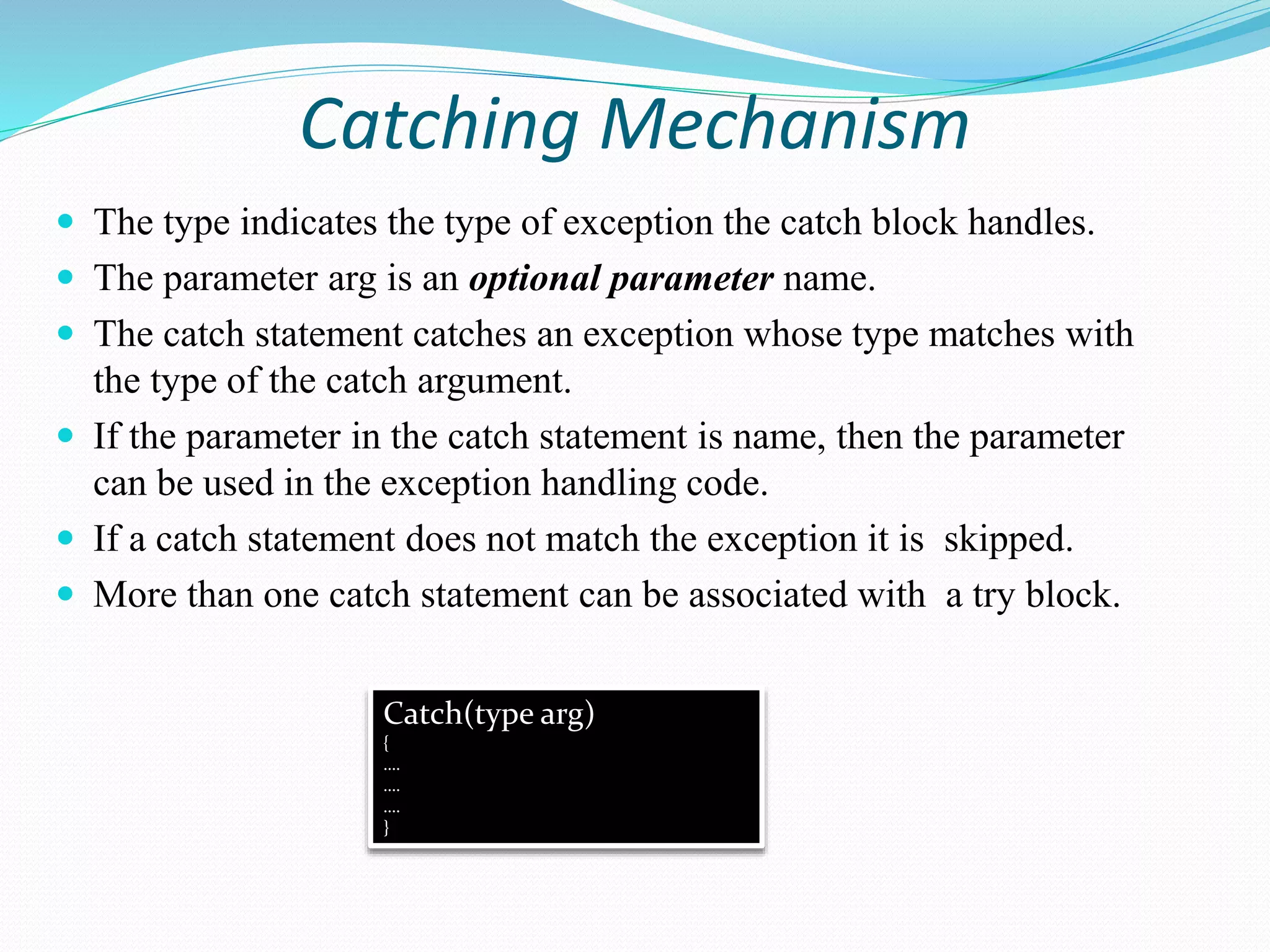 Catching Mechanism
 The type indicates the type of exception the catch block handles.
 The parameter arg is an optional parameter name.
 The catch statement catches an exception whose type matches with
the type of the catch argument.
 If the parameter in the catch statement is name, then the parameter
can be used in the exception handling code.
 If a catch statement does not match the exception it is skipped.
 More than one catch statement can be associated with a try block.
Catch(type arg)
{
….
….
….
}
 