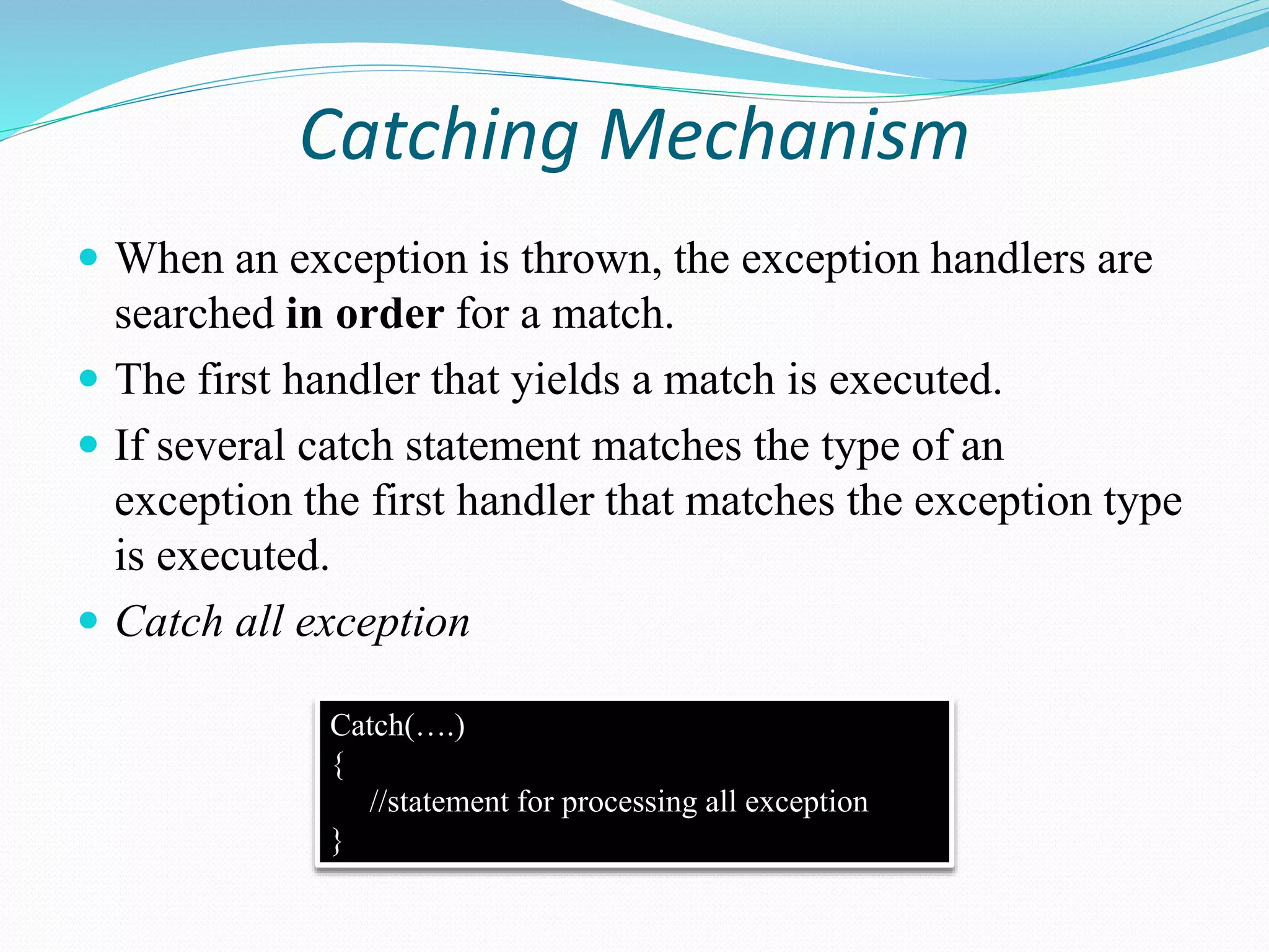 Catching Mechanism
 When an exception is thrown, the exception handlers are
searched in order for a match.
 The first handler that yields a match is executed.
 If several catch statement matches the type of an
exception the first handler that matches the exception type
is executed.
 Catch all exception
Catch(….)
{
//statement for processing all exception
}
 