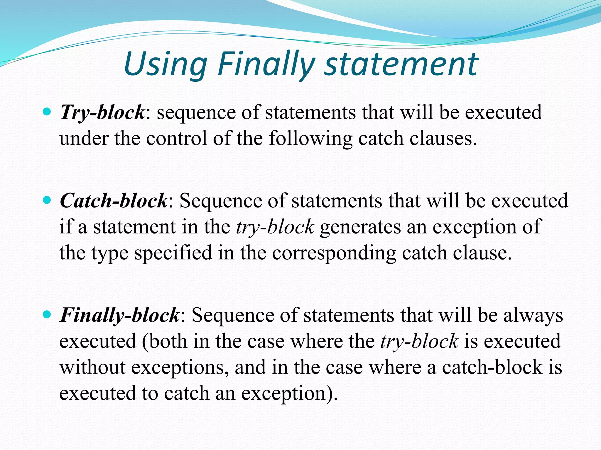 Using Finally statement
 Try-block: sequence of statements that will be executed
under the control of the following catch clauses.
 Catch-block: Sequence of statements that will be executed
if a statement in the try-block generates an exception of
the type specified in the corresponding catch clause.
 Finally-block: Sequence of statements that will be always
executed (both in the case where the try-block is executed
without exceptions, and in the case where a catch-block is
executed to catch an exception).
 