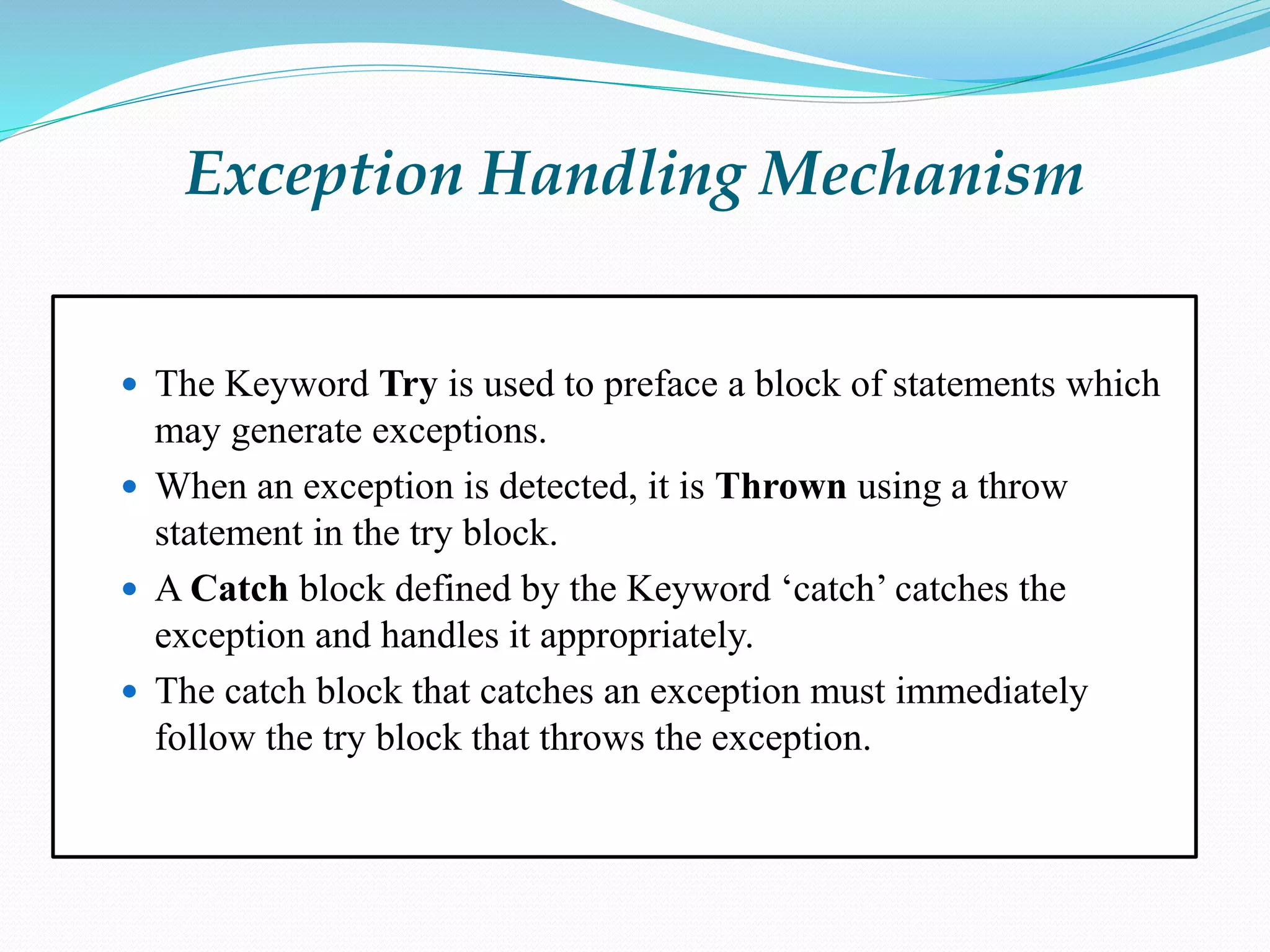 Exception Handling Mechanism
 The Keyword Try is used to preface a block of statements which
may generate exceptions.
 When an exception is detected, it is Thrown using a throw
statement in the try block.
 A Catch block defined by the Keyword ‘catch’ catches the
exception and handles it appropriately.
 The catch block that catches an exception must immediately
follow the try block that throws the exception.
 