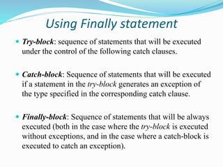 Using Finally statement
 Try-block: sequence of statements that will be executed
under the control of the following catch clauses.
 Catch-block: Sequence of statements that will be executed
if a statement in the try-block generates an exception of
the type specified in the corresponding catch clause.
 Finally-block: Sequence of statements that will be always
executed (both in the case where the try-block is executed
without exceptions, and in the case where a catch-block is
executed to catch an exception).
 