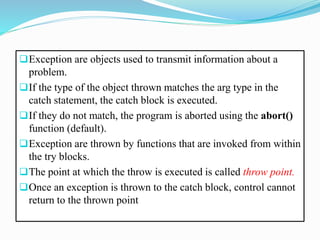 Exception are objects used to transmit information about a
problem.
If the type of the object thrown matches the arg type in the
catch statement, the catch block is executed.
If they do not match, the program is aborted using the abort()
function (default).
Exception are thrown by functions that are invoked from within
the try blocks.
The point at which the throw is executed is called throw point.
Once an exception is thrown to the catch block, control cannot
return to the thrown point
 