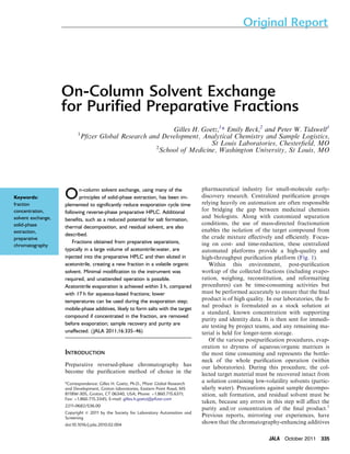 On-Column Solvent Exchange 
for Purified Preparative Fractions 
Gilles H. Goetz,1* Emily Beck,2 and Peter W. Tidswell1 
1Pfizer Global Research and Development, Analytical Chemistry and Sample Logistics, 
St Louis Laboratories, Chesterfield, MO 
2School of Medicine, Washington University, St Louis, MO 
On-column solvent exchange, using many of the 
principles of solid-phase extraction, has been im-plemented 
to significantly reduce evaporation cycle time 
following reverse-phase preparative HPLC. Additional 
benefits, such as a reduced potential for salt formation, 
thermal decomposition, and residual solvent, are also 
described. 
Fractions obtained from preparative separations, 
typically in a large volume of acetonitrile:water, are 
injected into the preparative HPLC and then eluted in 
acetonitrile, creating a new fraction in a volatile organic 
solvent. Minimal modification to the instrument was 
required, and unattended operation is possible. 
Acetonitrile evaporation is achieved within 3 h, compared 
with 17 h for aqueous-based fractions; lower 
temperatures can be used during the evaporation step; 
mobile-phase additives, likely to form salts with the target 
compound if concentrated in the fraction, are removed 
before evaporation; sample recovery and purity are 
unaffected. (JALA 2011;16:335–46) 
INTRODUCTION 
Preparative reversed-phase chromatography has 
become the purification method of choice in the 
pharmaceutical industry for small-molecule early-discovery 
research. Centralized purification groups 
relying heavily on automation are often responsible 
for bridging the gap between medicinal chemists 
and biologists. Along with customized separation 
conditions, the use of mass-directed fractionation 
enables the isolation of the target compound from 
the crude mixture effectively and efficiently. Focus-ing 
on cost- and time-reduction, these centralized 
automated platforms provide a high-quality and 
high-throughput purification platform (Fig. 1). 
Within this environment, post-purification 
workup of the collected fractions (including evapo-ration, 
weighing, reconstitution, and reformatting 
procedures) can be time-consuming activities but 
must be performed accurately to ensure that the final 
product is of high quality. In our laboratories, the fi-nal 
product is formulated as a stock solution at 
a standard, known concentration with supporting 
purity and identity data. It is then sent for immedi-ate 
testing by project teams, and any remaining ma-terial 
is held for longer-term storage. 
Of the various postpurification procedures, evap-oration 
to dryness of aqueous/organic matrices is 
the most time consuming and represents the bottle-neck 
of the whole purification operation (within 
our laboratories). During this procedure, the col-lected 
target material must be recovered intact from 
a solution containing low-volatility solvents (partic-ularly 
water). Precautions against sample decompo-sition, 
salt formation, and residual solvent must be 
taken, because any errors in this step will affect the 
purity and/or concentration of the final product.1 
Previous reports, mirroring our experiences, have 
shown that the chromatography-enhancing additives 
Keywords: 
fraction 
concentration, 
solvent exchange, 
solid-phase 
extraction, 
preparative 
chromatography 
*Correspondence: Gilles H. Goetz, Ph.D., Pfizer Global Research 
and Development, Groton laboratories, Eastern Point Road, MS 
8118W-305, Groton, CT 06340, USA; Phone: þ1.860.715.6311; 
Fax: þ1.860.715.3345; E-mail: gilles.h.goetz@pfizer.com 
2211-0682/$36.00 
Copyright c 2011 by the Society for Laboratory Automation and 
Screening 
doi:10.1016/j.jala.2010.02.004 
Original Report 
JALA October 2011 335 
 