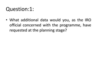 Question:1:
• What additional data would you, as the IRO
official concerned with the programme, have
requested at the planning stage?

 