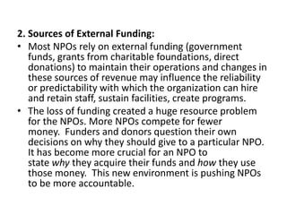 2. Sources of External Funding:
• Most NPOs rely on external funding (government
funds, grants from charitable foundations, direct
donations) to maintain their operations and changes in
these sources of revenue may influence the reliability
or predictability with which the organization can hire
and retain staff, sustain facilities, create programs.
• The loss of funding created a huge resource problem
for the NPOs. More NPOs compete for fewer
money. Funders and donors question their own
decisions on why they should give to a particular NPO.
It has become more crucial for an NPO to
state why they acquire their funds and how they use
those money. This new environment is pushing NPOs
to be more accountable.

 