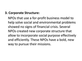 3. Corporate Structure:
NPOs that use a for-profit business model to
help solve social and environmental problems
showed no signs of financial crisis. Several
NPOs created new corporate structure that
allow to incorporate social purpose effectively
and efficiently. These NPOs have a bold, new
way to pursue their missions.

 