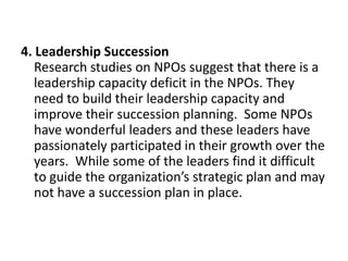 4. Leadership Succession
Research studies on NPOs suggest that there is a
leadership capacity deficit in the NPOs. They
need to build their leadership capacity and
improve their succession planning. Some NPOs
have wonderful leaders and these leaders have
passionately participated in their growth over the
years. While some of the leaders find it difficult
to guide the organization’s strategic plan and may
not have a succession plan in place.

 